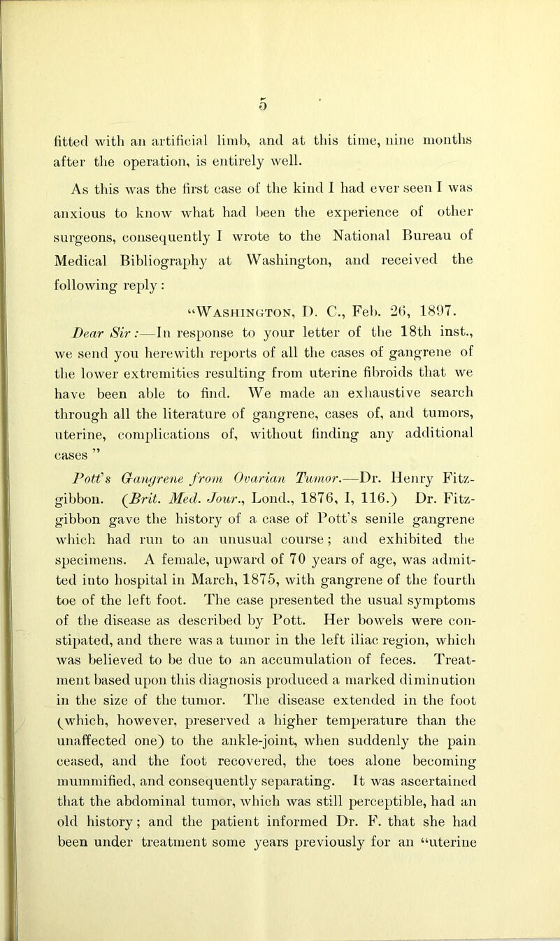 fitted with an artificial limb, and at this time, nine months after the operation, is entirely well. As this was the first case of the kind I had ever seen I was anxious to know what had been the experience of other surgeons, consequently I wrote to the National Bureau of Medical Bibliography at Washington, and received the following reply: “Washington, D. C., Feb. 26, 1897. Dear Sir:—in response to your letter of the 18th inst., we send you herewith reports of all the cases of gangrene of the lower extremities resulting from uterine fibroids that we have been able to find. We made an exhaustive search through all the literature of gangrene, cases of, and tumors, uterine, complications of, without finding any additional cases ” Pott's Gangrene from Ovarian Tumor.—Dr. Henry Fitz- gibbon. (Brit. Med. Jour., Lond., 1876, I, 116.) Dr. Fitz- gibbon gave the history of a case of Pott’s senile gangrene which had run to an unusual course; and exhibited the specimens. A female, upward of 70 years of age, was admit- ted into hospital in March, 1875, with gangrene of the fourth toe of the left foot. The case presented the usual symptoms of the disease as described by Pott. Her bowels were con- stipated, and there was a tumor in the left iliac region, which was believed to be due to an accumulation of feces. Treat- ment based upon this diagnosis produced a marked diminution in the size of the tumor. The disease extended in the foot ^ which, however, preserved a higher temperature than the unaffected one) to the ankle-joint, when suddenly the pain ceased, and the foot recovered, the toes alone becoming mummified, and consequently separating. It was ascertained that the abdominal tumor, which was still perceptible, had an old history; and the patient informed Dr. F. that she had been under treatment some years previously for an “uterine