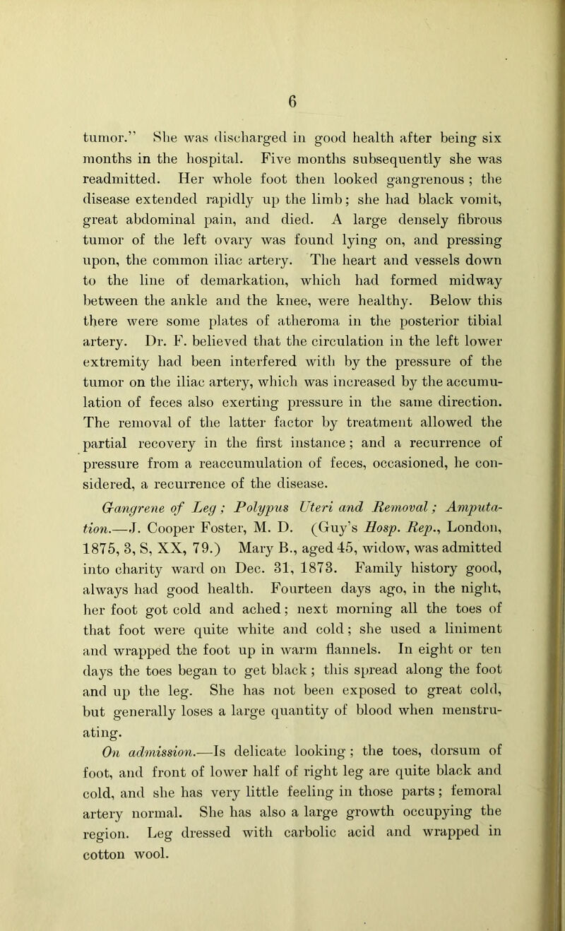 tumor.” She was discharged in good health after being six months in the hospital. Five months subsequently she was readmitted. Her whole foot then looked gangrenous ; the disease extended rapidly up the limb; she had black vomit, great abdominal pain, and died. A large densely fibrous tumor of the left ovary was found lying on, and pressing upon, the common iliac artery. The heart and vessels down to the line of demarkation, which had formed midway between the ankle and the knee, were healthy. Below this there were some plates of atheroma in the posterior tibial artery. Dr. F. believed that the circulation in the left lower extremity had been interfered with by the pressure of the tumor on the iliac artery, which was increased by the accumu- lation of feces also exerting pressure in the same direction. The removal of the latter factor by treatment allowed the partial recovery in the first instance; and a recurrence of pressure from a reaccumulation of feces, occasioned, he con- sidered, a recurrence of the disease. Gangrene of Leg; Polypus Uteri and Removal; Amputa- tion.—J. Cooper Foster, M. D. (Guy’s Hosp. Rep., London, 1875, 3, S, XX, 79.) Mary B., aged 45, widow, was admitted into charity ward on Dec. 31, 1873. Family history good, always had good health. Fourteen days ago, in the night, her foot got cold and ached; next morning all the toes of that foot were quite white and cold; she used a liniment and wrapped the foot up in warm flannels. In eight or ten days the toes began to get black; this spread along the foot and up the leg. She has not been exposed to great cold, but generally loses a large quantity of blood when menstru- ating. On admission.—Is delicate looking ; the toes, dorsum of foot, and front of lower half of right leg are quite black and cold, and she has very little feeling in those parts; femoral artery normal. She has also a large growth occupying the region. Leg dressed with carbolic acid and wrapped in cotton wool.