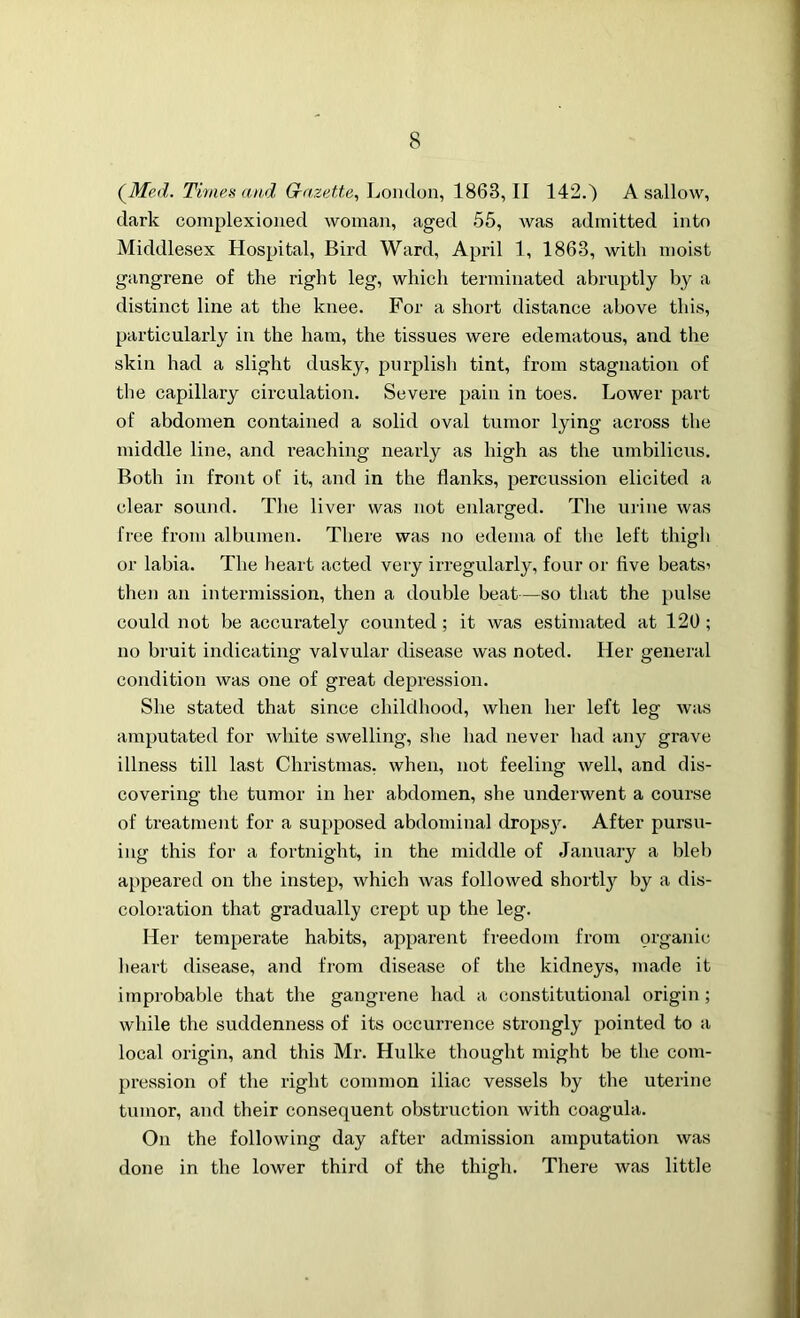 (Med. Times and Gazette, London, 1863, II 142.) A sallow, dark complexioned woman, aged 55, was admitted into Middlesex Hospital, Bird Ward, April 1, 1863, with moist gangrene of the right leg, which terminated abruptly by a distinct line at the knee. For a short distance above this, particularly in the ham, the tissues were edematous, and the skin had a slight dusky, purplish tint, from stagnation of the capillary circulation. Severe pain in toes. Lower part of abdomen contained a solid oval tumor lying across the middle line, and reaching nearly as high as the umbilicus. Both in front of it, and in the flanks, percussion elicited a clear sound. The liver was not enlarged. The urine was free from albumen. There was no edema of the left thigh or labia. The heart acted veiy irregularly, four or five beats’ then an intermission, then a double beat—so that the pulse could not be accurately counted ; it was estimated at 120 ; no bruit indicating valvular disease was noted. Her general condition was one of great depression. She stated that since childhood, when her left leg was amputated for white swelling, she had never had any grave illness till last Christmas, when, not feeling well, and dis- covering the tumor in her abdomen, she underwent a course of treatment for a supposed abdominal dropsj\ After pursu- ing this for a fortnight, in the middle of January a bleb appeared on the instep, which was followed shortly by a dis- coloration that gradually crept up the leg. Her temperate habits, apparent freedom from organic heart disease, and from disease of the kidneys, made it improbable that the gangrene had a constitutional origin ; while the suddenness of its occurrence strongly pointed to a local origin, and this Mr. Hu Ike thought might be the com- pression of the right common iliac vessels by the uterine tumor, and their consequent obstruction with coagula. On the following day after admission amputation was done in the lower third of the thigh. There was little