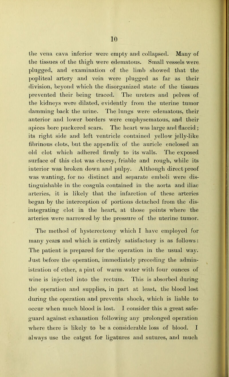 the vena cava inferior were empty and collapsed. Many of the tissues of the thigh were edematous. Small vessels were plugged, and examination of the limb showed that the popliteal artery and vein were plugged as far as their division, beyond which the disorganized state of the tissues prevented their being traced. The ureters and pelves of the kidneys were dilated, evidently from the uterine tumor damming back the urine. The lungs were edematous, their anterior and lower borders were emphysematous, and their apices bore puckered scars. The heart was large and flaccid ; its right side and left ventricle contained yellow jelly-like fibrinous clots, but the appendix of the auricle enclosed an old clot which adhered firmly to its walls. The exposed surface of this clot was cheesy, friable and rough, while its interior was broken down and pulpy. Although direct proof was wanting, for no distinct and separate emboli were dis- tinguishable in the coaguia contained in the aorta and iliac arteries, it is likely that the infarction of these arteries began by the interception of portions detached from the dis- integrating clot in the heart, at those points where the arteries were narrowed by the pressure of the uterine tumor. The method of hysterectomy which I have employed for many years and which is entirely satisfactory is as follows: The patient is prepared for the operation in the usual way. Just before the operation, immediately preceding the admin- istration of ether, a pint of warm water with four ounces of wine is injected into the rectum. This is absorbed during the operation and supplies, in part at least, the blood lost during the operation and prevents shock, which is liable to occur when much blood is lost. I consider this a great safe- guard against exhaustion following any prolonged operation where there is likely to be a considerable loss of blood. I always use the catgut for ligatures and sutures, and much