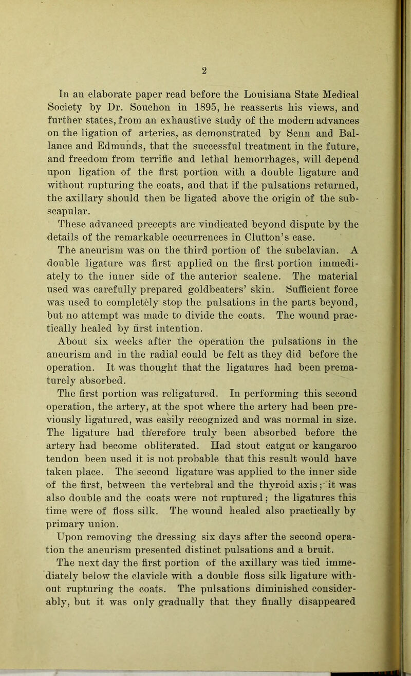 In an elaborate paper read before the Louisiana State Medical Society by Dr. Souchon in 1895, he reasserts his views, and further states, from an exhaustive study of the modern advances on the ligation of arteries, as demonstrated by Senn and Bal- lance and Edmunds, that the successful treatment in the future, and freedom from terrific and lethal hemorrhages, will depend upon ligation of the first portion with a double ligature and without rupturing the coats, and that if the pulsations returned, the axillary should then be ligated above the origin of the sub- scapular. These advanced precepts are vindicated beyond dispute by the details of the remarkable occurrences in Clutton’s case. The aneurism was on the third portion of the subclavian. A double ligature was first applied on the first portion immedi- ately to the inner side of the anterior scalene. The material used was carefully prepared goldbeaters’ skin. Sufficient force was used to completely stop the pulsations in the parts beyond, but no attempt was made to divide the coats. The wound prac- tically healed by first intention. About six weeks after the operation the pulsations in the aneurism and in the radial could be felt as they did before the operation. It was thought that the ligatures had been prema- turely absorbed. The first portion was religatured. In performing this second operation, the artery, at the spot where the artery had been pre- viously ligatured, was easily recognized and was normal in size. The ligature had therefore truly been absorbed before the artery had become obliterated. Had stout catgut or kangaroo tendon been used it is not probable that this result would have taken place. The second ligature was applied to the inner side of the first, between the vertebral and the thyroid axis it was also double and the coats were not ruptured; the ligatures this time were of floss silk. The wound healed also practically by primary union. Upon removing the dressing six days after the second opera- tion the aneurism presented distinct pulsations and a bruit. The next day the first portion of the axillary was tied imme- diately below the clavicle with a double floss silk ligature with- out rupturing the coats. The pulsations diminished consider- ably, but it was only gradually that they finally disappeared