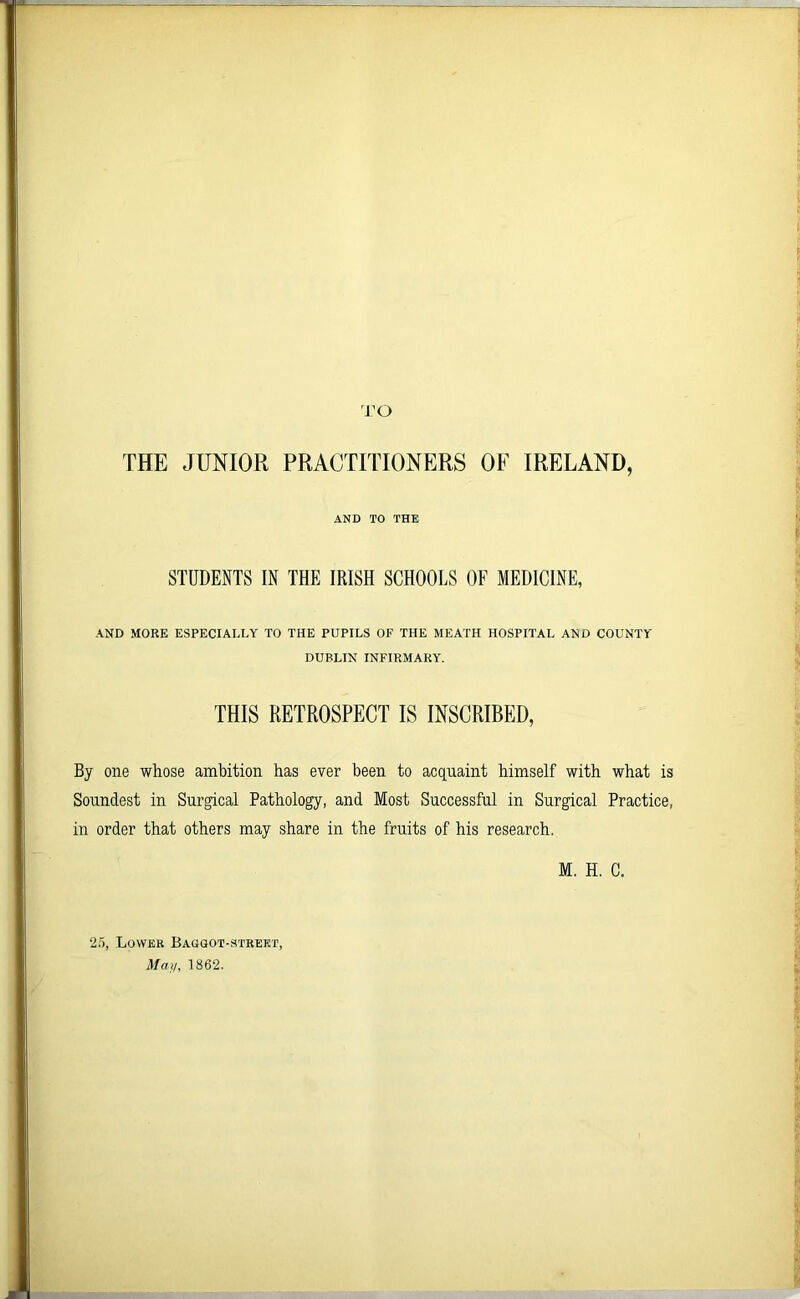 TO THE JUNIOR PRACTITIONERS OF IRELAND, AND TO THE STUDENTS IN THE IRISH SCHOOLS OF MEDICINE, AND MORE ESPECIALLY TO THE PUPILS OF THE MEATH HOSPITAL AND COUNTY DUPLIN INFIRMARY. THIS RETROSPECT IS INSCRIBED, By one whose ambition has ever been to acquaint himself with what is Soundest in Surgical Pathology, and Most Successful in Surgical Practice, in order that others may share in the fruits of his research. M. H. C. 25, Lower Baogot-strekt, May, 1862.