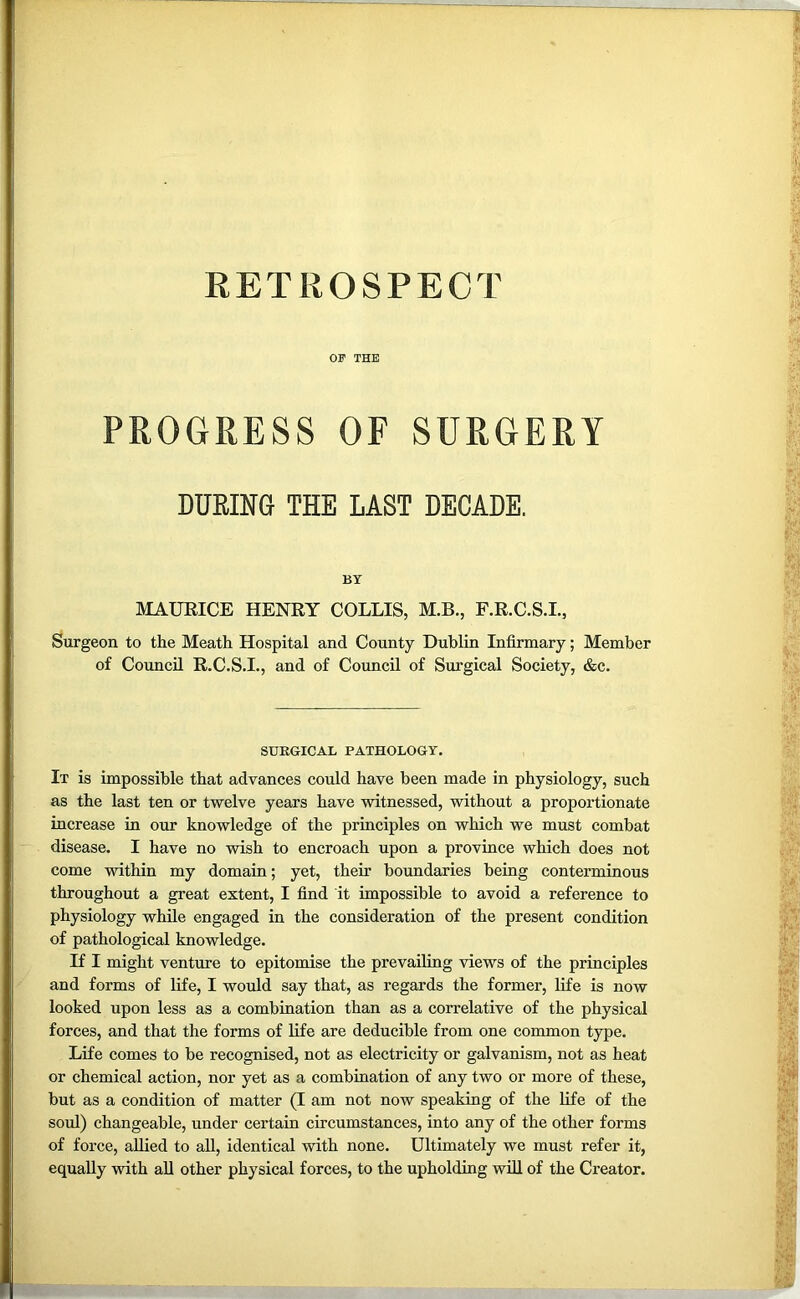 OF THE PROGRESS OF SURGERY DURING THE LAST DECADE. BY MAURICE HENRY COLLIS, M.B., F.R.C.S.I., Surgeon to the Meath Hospital and County Dublin Infirmary; Member of Council R.C.S.I., and of Council of Surgical Society, &c. SURGICAL PATHOLOGY. It is impossible that advances could have been made in physiology, such as the last ten or twelve years have witnessed, without a proportionate increase in our knowledge of the principles on which we must combat disease. I have no wish to encroach upon a province which does not come within my domain; yet, their boundaries being conterminous throughout a great extent, I find it impossible to avoid a reference to physiology while engaged in the consideration of the present condition of pathological knowledge. If I might venture to epitomise the prevailing views of the principles and forms of life, I would say that, as regards the former, life is now looked upon less as a combination than as a correlative of the physical forces, and that the forms of life are deducible from one common type. Life comes to be recognised, not as electricity or galvanism, not as heat or chemical action, nor yet as a combination of any two or more of these, but as a condition of matter (I am not now speaking of the life of the soul) changeable, under certain circumstances, into any of the other forms of force, allied to all, identical with none. Ultimately we must refer it, equally with all other physical forces, to the upholding will of the Creator.