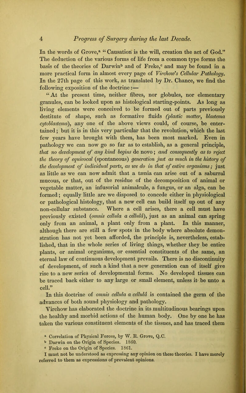 In the words of Grove,a “ Causation is the will, creation the act of God.” The deduction of the various forms of life from a common type forms the basis of the theories of Darwinb and of Freke,c and may he found in a more practical form in almost every page of Virchow's Cellular Pathology. In the 27th page of this work, as translated by Dr. Chance, we find the following exposition of the doctrine:— “At the present time, neither fibres, nor globules, nor elementary granules, can be looked upon as histological starting-points. As long as living elements were conceived to be formed out of parts previously destitute of shape, such as formative fluids (plastic matter, blastema cytoblastema), any one of the above views could, of course, be enter- tained ; but it is in this very particular that the revolution, which the last few years have brought with them, has been most marked. Even in pathology we can now go so far as to establish, as a general principle, that no development of any kind begins de novo; and consequently as to reject the theory of equivocal (spontaneous) generation just as much in the history of the development of individual parts, as we do in that of entire organisms; just as little as we can now admit that a tasnia can arise out of a saburral mucous, or that, out of the residue of the decomposition of animal or vegetable matter, an infusorial animalcule, a fungus, or an alga, can be formed; equally little are we disposed to concede either in physiological or pathological histology, that a new cell can build itself up out of any non-cellular substance. Where a cell arises, there a cell must have previously existed ([omnis cellula a cellula), just as an animal can spring only from an animal, a plant only from a plant. In this manner, although there are still a few spots in the body where absolute demon- stration has not yet been afforded, the principle is, nevertheless, estab- lished, that in the whole series of living things, whether they be entire plants, or animal organisms, or essential constituents of the same, an eternal law of continuous development prevails. There is no discontinuity of development, of such a kind that a new generation can of itself give rise to a new series of developmental forms. No developed tissues can be traced back either to any large or small element, unless it- be unto a cell.” In this doctrine of omnis cellula a cellula is contained the germ of the advances of both sound physiology and pathology. Virchow has elaborated the doctrine in its multitudinous bearings upon the healthy and morbid actions of the human body. One by one he has taken the various constituent elements of the tissues, and has traced them a Correlation of Physical Forces, by W. It. Grove, Q.C. b Darwin on the Origin of Species. 1860. c Freke on the Origin of Species. 1861. I must not be understood as expressing any opinion on these theories. I have merely referred to them as expressions of prevalent opinions.