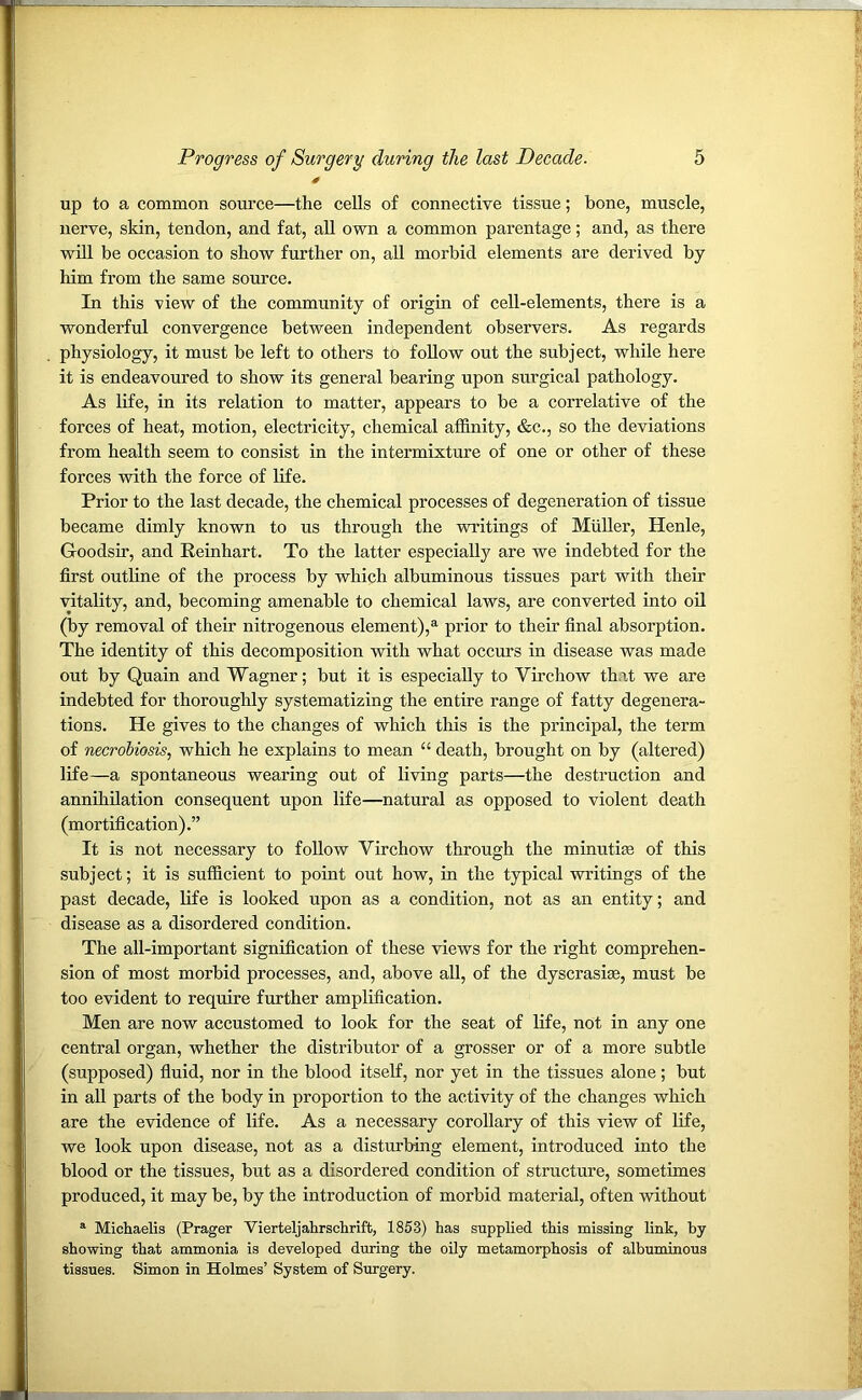 up to a common source—the cells of connective tissue; bone, muscle, nerve, skin, tendon, and fat, all own a common parentage; and, as there will be occasion to show further on, all morbid elements are derived by him from the same source. In this view of the community of origin of cell-elements, there is a wonderful convergence between independent observers. As regards physiology, it must be left to others to follow out the subject, while here it is endeavoured to show its general bearing upon surgical pathology. As life, in its relation to matter, appears to be a correlative of the forces of heat, motion, electricity, chemical affinity, &c., so the deviations from health seem to consist in the intermixture of one or other of these forces with the force of life. Prior to the last decade, the chemical processes of degeneration of tissue became dimly known to us through the writings of Muller, Henle, G-oodsir, and Reinhart. To the latter especially are we indebted for the first outline of the process by which albuminous tissues part with their vitality, and, becoming amenable to chemical laws, are converted into oil (by removal of their nitrogenous element),a prior to their final absorption. The identity of this decomposition with what occurs in disease was made out by Quain and Wagner; but it is especially to Virchow that we are indebted for thoroughly systematizing the entire range of fatty degenera- tions. He gives to the changes of which this is the principal, the term of necrobiosis, which he explains to mean “ death, brought on by (altered) life—a spontaneous wearing out of living parts—the destruction and annihilation consequent upon life—natural as opposed to violent death (mortification).” It is not necessary to follow Virchow through the minutiae of this subject; it is sufficient to point out how, in the typical writings of the past decade, life is looked upon as a condition, not as an entity; and disease as a disordered condition. The all-important signification of these views for the right comprehen- sion of most morbid processes, and, above all, of the dyscrasise, must be too evident to require further amplification. Men are now accustomed to look for the seat of life, not in any one central organ, whether the distributor of a grosser or of a more subtle (supposed) fluid, nor in the blood itself, nor yet in the tissues alone; but in all parts of the body in proportion to the activity of the changes which are the evidence of life. As a necessary corollary of this view of life, we look upon disease, not as a disturbing element, introduced into the blood or the tissues, but as a disordered condition of structure, sometimes produced, it may be, by the introduction of morbid material, often without a Michaelis (Prager Vierteljahrschrift, 1853) has supplied this missing link, by showing that ammonia is developed during the oily metamorphosis of albuminous tissues. Simon in Holmes’ System of Surgery.