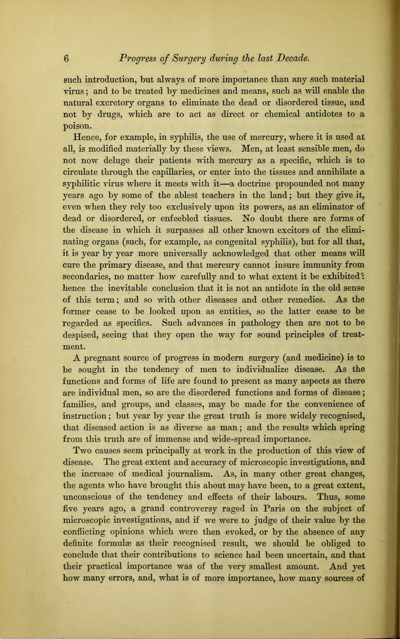 such introduction, but always of more importance than any such material virus; and to he treated by medicines and means, such as will enable the natural excretory organs to eliminate the dead or disordered tissue, and not by drugs, which are to act as direct or chemical antidotes to a poison. Hence, for example, in syphilis, the use of mercury, where it is used at all, is modified materially by these views. Men, at least sensible men, do not now deluge their patients with mercury as a specific, winch is to circulate through the capillaries, or enter into the tissues and annihilate a syphilitic virus where it meets with it—a doctrine propounded not many years ago by some of the ablest teachers in the land; hut they give it, even when they rely too exclusively upon its powers, as an eliminator of dead or disordered, or enfeebled tissues. No doubt there are forms of the disease in which it surpasses all other known excitors of the elimi- nating organs (such, for example, as congenital syphilis), but for all that, it is year by year more universally acknowledged that other means will cure the primary disease, and that mercury cannot insure immunity from secondaries, no matter how carefully and to what extent it be exhibited: hence the inevitable conclusion that it is not an antidote in the old sense of this term; and so with other diseases and other remedies. As the former cease to he looked upon as entities, so the latter cease to be regarded as specifics. Such advances in pathology then are not to be despised, seeing that they open the way for sound principles of treat- ment. A pregnant source of progress in modem surgery (and medicine) is to be sought in the tendency of men to individualize disease. As the functions and forms of life are found to present as many aspects as there are individual men, so are the disordered functions and forms of disease; families, and groups, and classes, may be made for the convenience of instruction ; hut year by year the great truth is more widely recognised, that diseased action is as diverse as man; and the results which spring from this truth are of immense and wide-spread importance. Two causes seem principally at work in the production of this view of disease. The great extent and accuracy of microscopic investigations, and the increase of medical journalism. As, in many other great changes, the agents who have brought this about may have been, to a great extent, unconscious of the tendency and effects of their labours. Thus, some five years ago, a grand controversy raged in Paris on the subject of microscopic investigations, and if we were to judge of their value by the conflicting opinions which were then evoked, or by the absence of any definite formulae as their recognised result, we should be obliged to conclude that their contributions to science had been uncertain, and that their practical importance was of the very smallest amount. And yet how many errors, and, what is of more importance, how many sources of