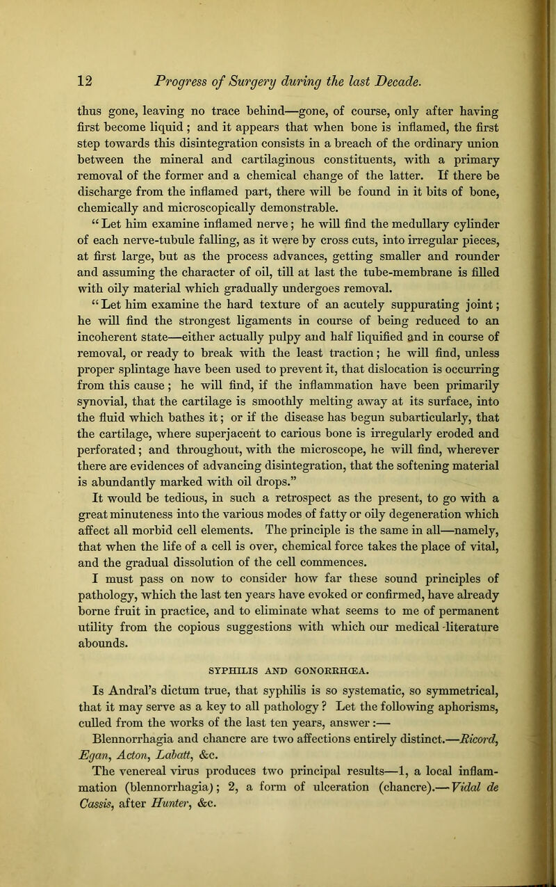 thus gone, leaving no trace behind—gone, of course, only after having first become liquid ; and it appears that when bone is inflamed, the first step towards this disintegration consists in a breach of the ordinary union between the mineral and cartilaginous constituents, with a primary removal of the former and a chemical change of the latter. If there be discharge from the inflamed part, there will be found in it bits of bone, chemically and microscopically demonstrable. “ Let him examine inflamed nerve; he will find the medullary cylinder of each nerve-tubule falling, as it were by cross cuts, into irregular pieces, at first large, but as the process advances, getting smaller and rounder and assuming the character of oil, till at last the tube-membrane is filled with oily material which gradually undergoes removal. “Let him examine the hard texture of an acutely suppurating joint; he will find the strongest ligaments in course of being reduced to an incoherent state—either actually pulpy and half liquified and in course of removal, or ready to break with the least traction; he will find, unless proper splintage have been used to prevent it, that dislocation is occurring from this cause; he will find, if the inflammation have been primarily synovial, that the cartilage is smoothly melting away at its surface, into the fluid which bathes it; or if the disease has begun subarticularly, that the cartilage, where superjacent to carious bone is irregularly eroded and perforated; and throughout, with the microscope, he will find, wherever there are evidences of advancing disintegration, that the softening material is abundantly marked with oil drops.” It would be tedious, in such a retrospect as the present, to go with a great minuteness into the various modes of fatty or oily degeneration which affect all morbid cell elements. The principle is the same in all—namely, that when the life of a cell is over, chemical force takes the place of vital, and the gradual dissolution of the cell commences. I must pass on now to consider how far these sound principles of pathology, which the last ten years have evoked or confirmed, have already borne fruit in practice, and to eliminate what seems to me of permanent utility from the copious suggestions with which our medical -literature abounds. SYPHILIS AND GONORRHCEA. Is Andral’s dictum true, that syphilis is so systematic, so symmetrical, that it may serve as a key to all pathology ? Let the following aphorisms, culled from the works of the last ten years, answer :— Blennorrhagia and chancre are two affections entirely distinct.—Ricord, Egan, Acton, Labatt, &c. The venereal virus produces two principal results—1, a local inflam- mation (blennorrhagia^; 2, a form of ulceration (chancre).— Vidal de Cassis, after Hunter, &c.