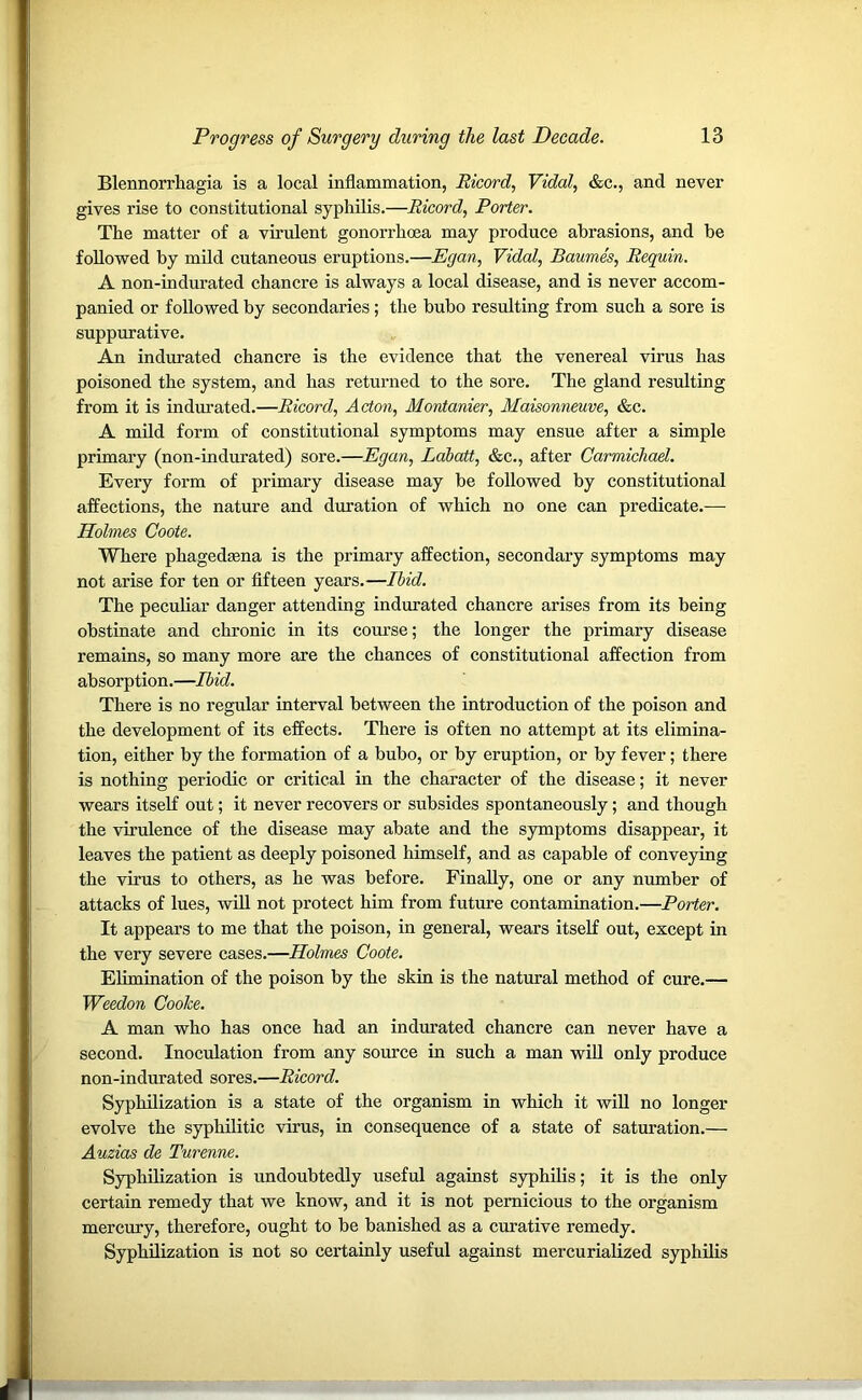 Blennorrhagia is a local inflammation, Ricord, Vidal, &c., and never gives rise to constitutional syphilis.—Ricord, Porter. The matter of a virulent gonorrhoea may produce abrasions, and be followed by mild cutaneous eruptions.—Egan, Vidal, Baumes, Requin. A non-indurated chancre is always a local disease, and is never accom- panied or followed by secondaries; the bubo resulting from such a sore is suppurative. An indurated chancre is the evidence that the venereal virus has poisoned the system, and has returned to the sore. The gland resulting from it is indurated.—Ricord, Acton, Montanier, Maisonneuve, &c. A mild form of constitutional symptoms may ensue after a simple primary (non-indurated) sore.—Egan, Ldbatt, &c., after Carmichael. Every form of primary disease may be followed by constitutional affections, the nature and duration of which no one can predicate.-— Holmes Coote. Where phagedsena is the primary affection, secondary symptoms may not arise for ten or fifteen years.—Ibid. The peculiar danger attending indurated chancre arises from its being obstinate and chronic in its course; the longer the primary disease remains, so many more are the chances of constitutional affection from absorption.—Ibid. There is no regular interval between the introduction of the poison and the development of its effects. There is often no attempt at its elimina- tion, either by the formation of a bubo, or by eruption, or by fever; there is nothing periodic or critical in the character of the disease; it never wears itself out; it never recovers or subsides spontaneously; and though the virulence of the disease may abate and the symptoms disappear, it leaves the patient as deeply poisoned himself, and as capable of conveying the virus to others, as he was before. Finally, one or any number of attacks of lues, will not protect him from future contamination.—Porter. It appears to me that the poison, in general, wears itself out, except in the very severe cases.—Holmes Coote. Elimination of the poison by the skin is the natural method of cure.— Weedon Cooke. A man who has once had an indurated chancre can never have a second. Inoculation from any source in such a man will only produce non-indurated sores.—Ricord. Syphilization is a state of the organism in which it will no longer evolve the syphilitic virus, in consequence of a state of saturation.— Auzias de Turenne. Syphilization is undoubtedly useful against syphilis; it is the only certain remedy that we know, and it is not pernicious to the organism mercury, therefore, ought to be banished as a curative remedy. Syphilization is not so certainly useful against mercurialized syphilis