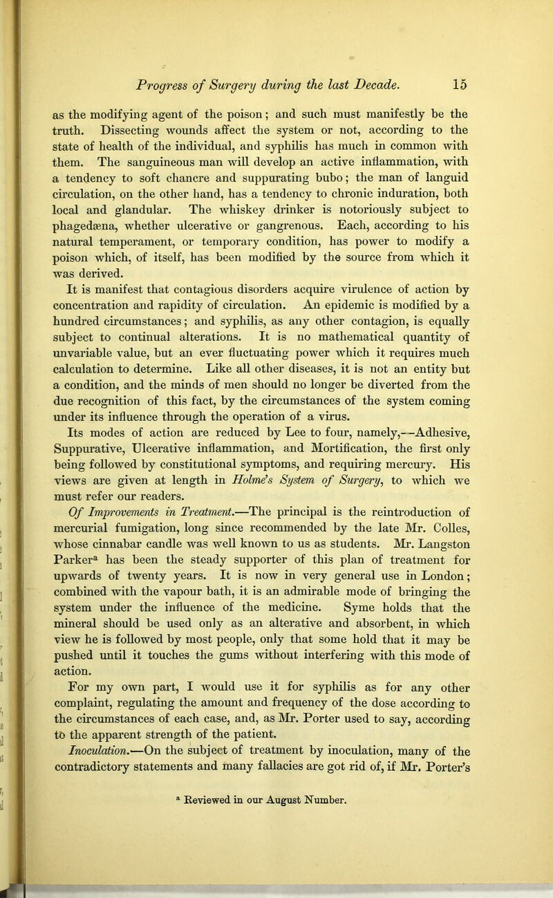 as the modifying agent of the poison; and such must manifestly be the truth. Dissecting wounds affect the system or not, according to the state of health of the individual, and syphilis has much in common with them. The sanguineous man will develop an active inflammation, with a tendency to soft chancre and suppurating bubo; the man of languid circulation, on the other hand, has a tendency to chronic induration, both local and glandular. The whiskey drinker is notoriously subject to phagedama, whether ulcerative or gangrenous. Each, according to his natural temperament, or temporary condition, has power to modify a poison which, of itself, has been modified by the source from which it was derived. It is manifest that contagious disorders acquire virulence of action by concentration and rapidity of circulation. An epidemic is modified by a hundred circumstances; and syphilis, as any other contagion, is equally subject to continual alterations. It is no mathematical quantity of unvariable value, but an ever fluctuating power which it requires much calculation to determine. Like all other diseases, it is not an entity but a condition, and the minds of men should no longer be diverted from the due recognition of this fact, by the circumstances of the system coming under its influence through the operation of a virus. Its modes of action are reduced by Lee to four, namely,—Adhesive, Suppurative, Ulcerative inflammation, and Mortification, the first only being followed by constitutional symptoms, and requiring mercury. His views are given at length in Holme's System of Surgery, to which we must refer our readers. Of Improvements in Treatment.—The principal is the reintroduction of mercurial fumigation, long since recommended by the late Mr. Colles, whose cinnabar candle was well known to us as students. Mr. Langston Parkera has been the steady supporter of this plan of treatment for upwards of twenty years. It is now in very general use in London; combined with the vapour bath, it is an admirable mode of bringing the system under the influence of the medicine. Syme holds that the mineral should be used only as an alterative and absorbent, in which view he is followed by most people, only that some hold that it may be pushed until it touches the gums without interfering with this mode of action. For my own part, I would use it for syphilis as for any other complaint, regulating the amount and frequency of the dose according to the circumstances of each case, and, as Mr. Porter used to say, according to the apparent strength of the patient. Inoculation.—On the subject of treatment by inoculation, many of the contradictory statements and many fallacies are got rid of, if Mr. Porter’s Keviewed in our August Number.