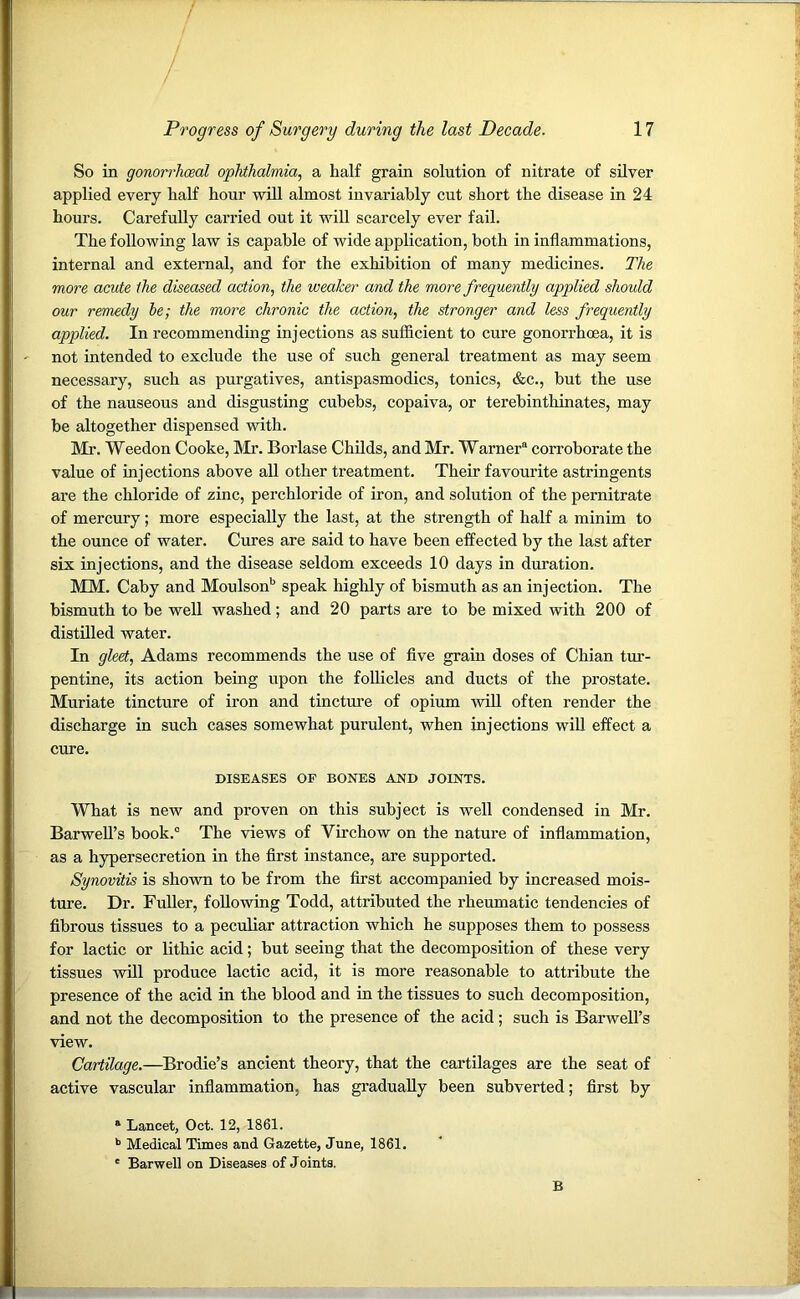 So in gonorrhoeal ophthalmia, a half grain solution of nitrate of silver applied every half hour will almost invariably cut short the disease in 24 hours. Carefully carried out it will scarcely ever fail. The following law is capable of wide application, both in inflammations, internal and external, and for the exhibition of many medicines. The more acute the diseased action, the weaker and the more frequently applied should our remedy he; the more chronic the action, the stronger and less frequently applied. In recommending injections as sufficient to cure gonorrhoea, it is not intended to exclude the use of such general treatment as may seem necessary, such as purgatives, antispasmodics, tonics, &c., but the use of the nauseous and disgusting cubebs, copaiva, or terebinthinates, may be altogether dispensed with. Mr. Weedon Cooke, Mr. Borlase Childs, and Mr. Warner® corroborate the value of injections above all other treatment. Their favourite astringents are the chloride of zinc, percliloride of iron, and solution of the pernitrate of mercury; more especially the last, at the strength of half a minim to the ounce of water. Cures are said to have been effected by the last after six injections, and the disease seldom exceeds 10 days in duration. MM. Caby and Moulsonb speak highly of bismuth as an injection. The bismuth to be well washed; and 20 parts are to be mixed with 200 of distilled water. In gleet, Adams recommends the use of five grain doses of Chian tur- pentine, its action being upon the follicles and ducts of the prostate. Muriate tincture of iron and tincture of opium will often render the discharge in such cases somewhat purulent, when injections will effect a cure. DISEASES OF BONES AND JOINTS. What is new and proven on this subject is well condensed in Mr. Barwell’s book.0 The views of Virchow on the nature of inflammation, as a hypersecretion in the first instance, are supported. Synovitis is shown to be from the first accompanied by increased mois- ture. Dr. Fuller, following Todd, attributed the rheumatic tendencies of fibrous tissues to a peculiar attraction which he supposes them to possess for lactic or lithic acid; but seeing that the decomposition of these very tissues will produce lactic acid, it is more reasonable to attribute the presence of the acid in the blood and in the tissues to such decomposition, and not the decomposition to the presence of the acid; such is Barwell’s view. Cartilage.—Brodie’s ancient theory, that the cartilages are the seat of active vascular inflammation, has gradually been subverted; first by ® Lancet, Oct. 12, 1861. b Medical Times and Gazette, June, 1861. * Barweli on Diseases of Joints. B