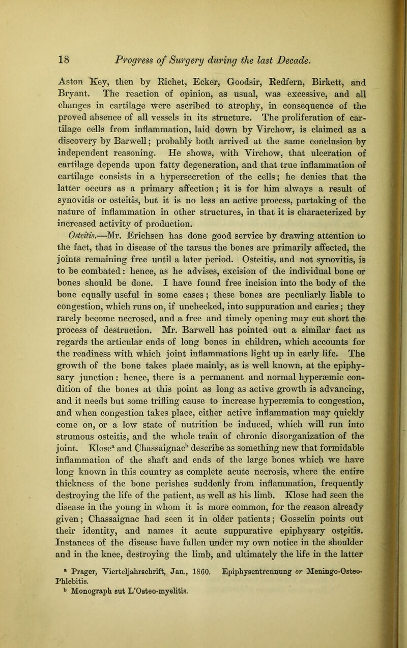 Aston Key, then by Richet, Ecker, Goodsir, Redfern, Birkett, and Bryant. The reaction of opinion, as usual, was excessive, and all changes in cartilage were ascribed to atrophy, in consequence of the proved absence of all vessels in its structure. The proliferation of car- tilage cells from inflammation, laid down by Virchow, is claimed as a discovery by Barwell; probably both arrived at the same conclusion by independent reasoning. He shows, with Virchow, that ulceration of cartilage depends upon fatty degeneration, and that true inflammation of cartilage consists in a hypersecretion of the cells; he denies that the latter occurs as a primary affection; it is for him always a result of synovitis or osteitis, but it is no less an active process, partaking of the nature of inflammation in other structures, in that it is characterized by increased activity of production. Osteitis.—Mr. Erichsen has done good service by drawing attention to the fact, that in disease of the tarsus the bones are primarily affected, the joints remaining free until a later period. Osteitis, and not synovitis, is to be combated: hence, as he advises, excision of the individual bone or bones should be done. I have found free incision into the body of the bone equally useful in some cases; these bones are peculiarly liable to congestion, which runs on, if unchecked, into suppuration and caries ; they rarely become necrosed, and a free and timely opening may cut short the process of destruction. Mr. Barwell has pointed out a similar fact as regards the articular ends of long bones in children, which accounts for the readiness with which joint inflammations light up in early life. The growth of the bone takes place mainly, as is well known, at the epiphy- sary junction: hence, there is a permanent and normal hypersemic con- dition of the bones at this point as long as active growth is advancing, and it needs but some trifling cause to increase hypertemia to congestion, and when congestion takes place, either active inflammation may quickly come on, or a low state of nutrition be induced, which will run into strumous osteitis, and the whole train of chronic disorganization of the joint. Klosea and Chassaignacb describe as something new that formidable inflammation of the shaft and ends of the large bones which we have long known in this country as complete acute necrosis, where the entire thickness of the bone perishes suddenly from inflammation, frequently destroying the life of the patient, as well as his limb. Klose had seen the disease in the young in whom it is more common, for the reason already given; Chassaignac had seen it in older patients; Gosselin points out their identity, and names it acute suppurative epiphysary osteitis. Instances of the disease have fallen under my own notice in the shoulder and in the knee, destroying the limb, and ultimately the life in the latter * Prager, Vierteljahrschrift, Jan., 1860. Epiphysentrennung or Meningo-Osteo- Phlebitis. b Monograph sut L’Osteo-myelitis.