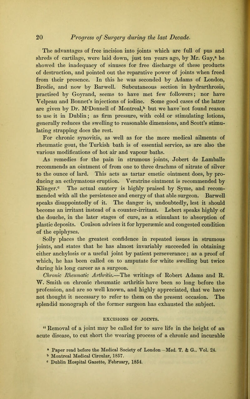 The advantages of free incision into joints which are full of pus and shreds of cartilage, were laid down, just ten years ago, by Mr. Gay,a he showed the inadequacy of sinuses for free discharge of these products of destruction, and pointed out the reparative power of joints when freed from their presence. In this he was seconded by Adams of London, Brodie, and now by Barwell. Subcutaneous section in hydrarthrosis, practised by Goyrand, seems to have met few followers; nor have Velpeau and Bonnet’s injections of iodine. Some good cases of the latter are given by Dr. M‘Donnell of Montreal,b but we have' not found reason to use it in Dublin; as firm pressure, with cold or stimulating lotions, generally reduces the swelling to reasonable dimensions, and Scott’s stimu- lating strapping does the rest. For chronic synovitis, as well as for the more medical ailments of rheumatic gout, the Turkish bath is of essential service, as are also the various modifications of hot air and vapour baths. As remedies for the pain in strumous joints, Jobert de Lamballe recommends an ointment of from one to three drachms of nitrate of silver to the ounce of lard. This acts as tartar emetic ointment does, by pro- ducing an ecthymatous eruption. Veratrine ointment is recommended by Klinger.0 The actual cautery is highly praised by Syme, and recom- mended with all the persistence and energy of that able surgeon. Barwell speaks disappointedly of it. The danger is, undoubtedly, lest it should become an irritant instead of a counter-irritant. Lebert speaks highly of the douche, in the later stages of cure, as a stimulant to absorption of plastic deposits. Coulson advises it for hypersemic and congested condition of the epiphyses. Solly places the greatest confidence in repeated issues in strumous joints, and states that he has almost invariably succeeded in obtaining either anchylosis or a useful joint by patient perseverance; as a proof of which, he has been called on to amputate for white swelling but twice during his long career as a surgeon. Chronic Rheumatic Arthritis.—The writings of Robert Adams and R. W. Smith on chronic rheumatic arthritis have been so long before the profession, and are so well known, and highly appreciated, that we have not thought it necessary to refer to them on the present occasion. The splendid monograph of the former surgeon has exhausted the subject. EXCISIONS OF JOINTS. “ Removal of a joint may be called for to save life in the height of an acute disease, to cut short the wearing process of a chronic and incurable 1 Paper read before the Medical Society of London —Med. T. & G.. Yol. 24. b Montreal Medical Circular, 1857. c Dublin Hospital Gazette, February, 1854.