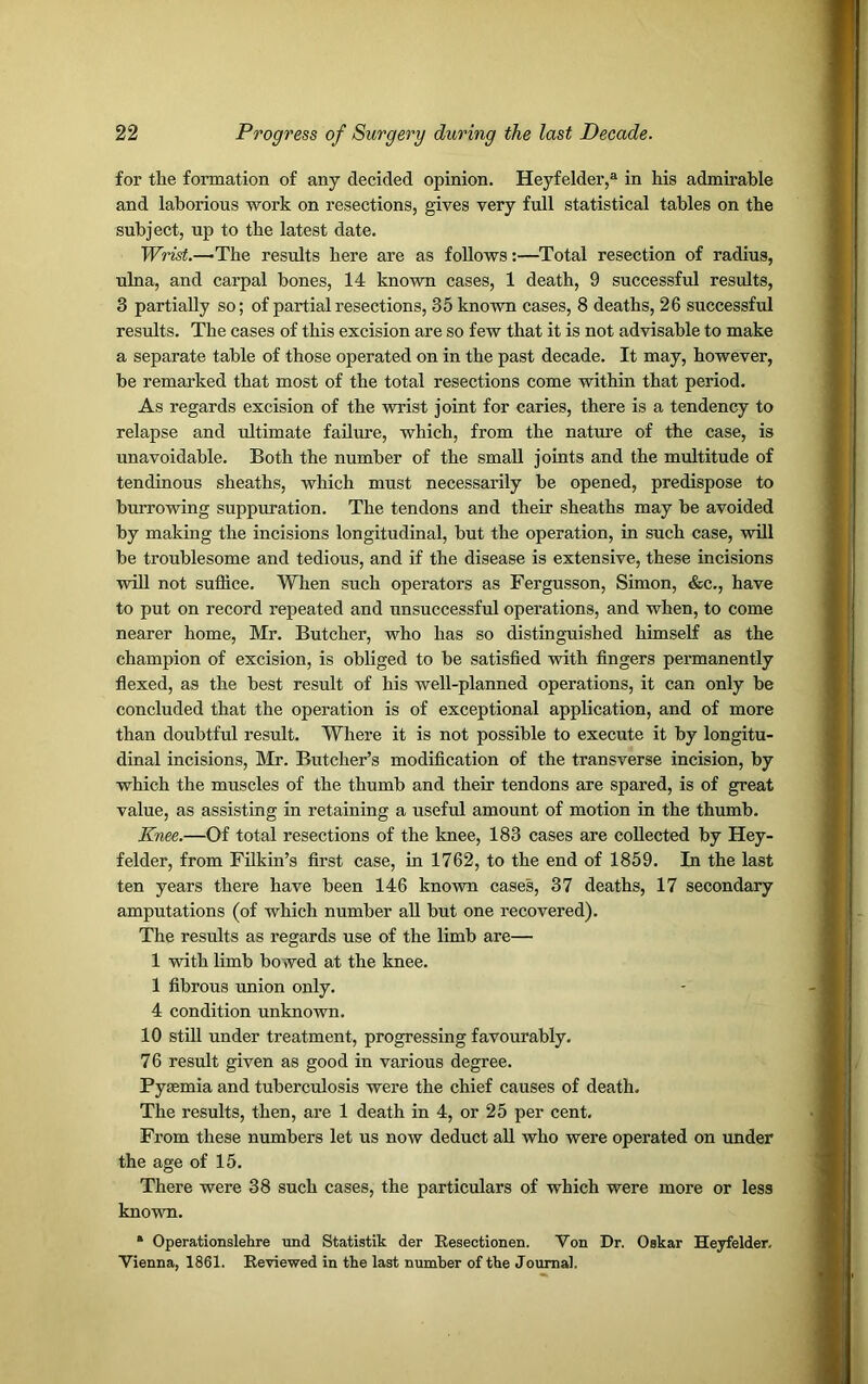 for the formation of any decided opinion. Heyfelder,® in his admirable and laborious work on resections, gives very full statistical tables on the subject, up to the latest date. Wrist.—-The results here are as follows:—Total resection of radius, ulna, and carpal bones, 14 known cases, 1 death, 9 successful results, 3 partially so; of partial resections, 35 known cases, 8 deaths, 26 successful results. The cases of this excision are so few that it is not advisable to make a separate table of those operated on in the past decade. It may, however, be remarked that most of the total resections come within that period. As regards excision of the wrist joint for caries, there is a tendency to relapse and ultimate failure, which, from the nature of the case, is unavoidable. Both the number of the small joints and the multitude of tendinous sheaths, which must necessarily be opened, predispose to burrowing suppuration. The tendons and their sheaths may be avoided by making the incisions longitudinal, but the operation, in such case, will be troublesome and tedious, and if the disease is extensive, these incisions will not suffice. When such operators as Fergusson, Simon, &c., have to put on record repeated and unsuccessful operations, and when, to come nearer home, Mr. Butcher, who has so distinguished himself as the champion of excision, is obliged to be satisfied with fingers permanently flexed, as the best result of his well-planned operations, it can only be concluded that the operation is of exceptional application, and of more than doubtful result. Where it is not possible to execute it by longitu- dinal incisions, Mr. Butcher’s modification of the transverse incision, by which the muscles of the thumb and their tendons are spared, is of great value, as assisting in retaining a useful amount of motion in the thumb. Knee.—Of total resections of the knee, 183 cases are collected by Hey- felder, from Filkin’s first case, in 1762, to the end of 1859. In the last ten years there have been 146 known cases, 37 deaths, 17 secondary amputations (of which number all but one recovered). The results as regards use of the limb are— 1 with limb bowed at the knee. 1 fibrous union only. 4 condition unknown. 10 still under treatment, progressing favourably. 76 result given as good in various degree. Pyaemia and tuberculosis were the chief causes of death. The results, then, are 1 death in 4, or 25 per cent. From these numbers let us now deduct all who were operated on under the age of 15. There were 38 such cases, the particulars of which were more or less known. * Operationslehre und Statistik der Resectionen. Von Dr. Oskar Heyfelder. Vienna, 1861. Reviewed in the last number of the Journal.