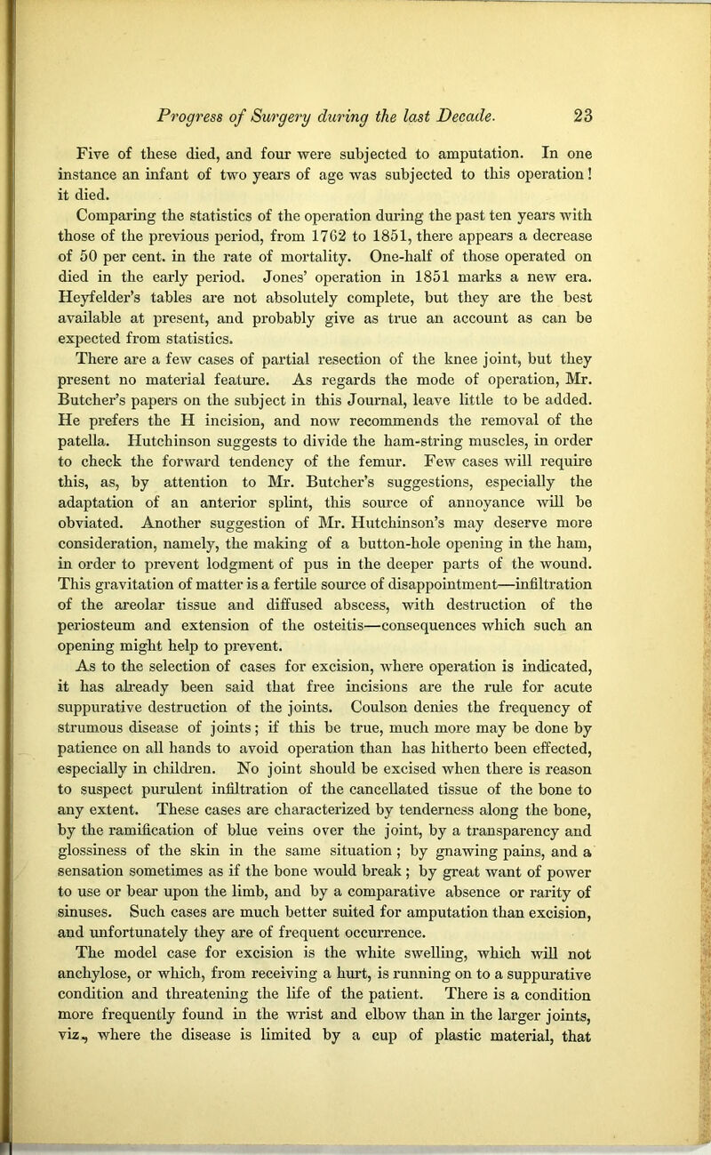 Five of these died, and four were subjected to amputation. In one instance an infant of two years of age was subjected to this operation! it died. Comparing the statistics of the operation during the past ten years with those of the previous period, from 1762 to 1851, there appears a decrease of 50 per cent, in the rate of mortality. One-half of those operated on died in the early period. Jones’ operation in 1851 marks a new era. Heyfelder’s tables are not absolutely complete, but they are the best available at present, and probably give as true an account as can be expected from statistics. There are a few cases of partial resection of the knee joint, but they present no material feature. As regards the mode of operation, Mr. Butcher’s papers on the subject in this Journal, leave little to be added. He prefers the H incision, and now recommends the removal of the patella. Hutchinson suggests to divide the ham-string muscles, in order to check the forward tendency of the femur. Few cases will require this, as, by attention to Mr. Butcher’s suggestions, especially the adaptation of an anterior splint, this source of annoyance will be obviated. Another suggestion of Mr. Hutchinson’s may deserve more consideration, namely, the making of a button-hole opening in the ham, in order to prevent lodgment of pus in the deeper parts of the wound. This gravitation of matter is a fertile source of disappointment—infiltration of the areolar tissue and diffused abscess, with destruction of the periosteum and extension of the osteitis—consequences which such an opening might help to prevent. As to the selection of cases for excision, where operation is indicated, it has already been said that free incisions are the rule for acute suppurative destruction of the joints. Coulson denies the frequency of strumous disease of joints; if this be true, much more may be done by patience on all hands to avoid operation than has hitherto been effected, especially in children. No joint should be excised when there is reason to suspect purulent infiltration of the cancellated tissue of the bone to any extent. These cases are characterized by tenderness along the bone, by the ramification of blue veins over the joint, by a transparency and glossiness of the skin in the same situation ; by gnawing pains, and a sensation sometimes as if the bone would break; by great want of power to use or bear upon the limb, and by a comparative absence or rarity of sinuses. Such cases are much better suited for amputation than excision, and unfortunately they are of frequent occurrence. The model case for excision is the white swelling, which will not anchylose, or which, from receiving a hurt, is running on to a suppurative condition and threatening the life of the patient. There is a condition more frequently found in the wrist and elbow than in the larger joints, viz, where the disease is limited by a cup of plastic material, that