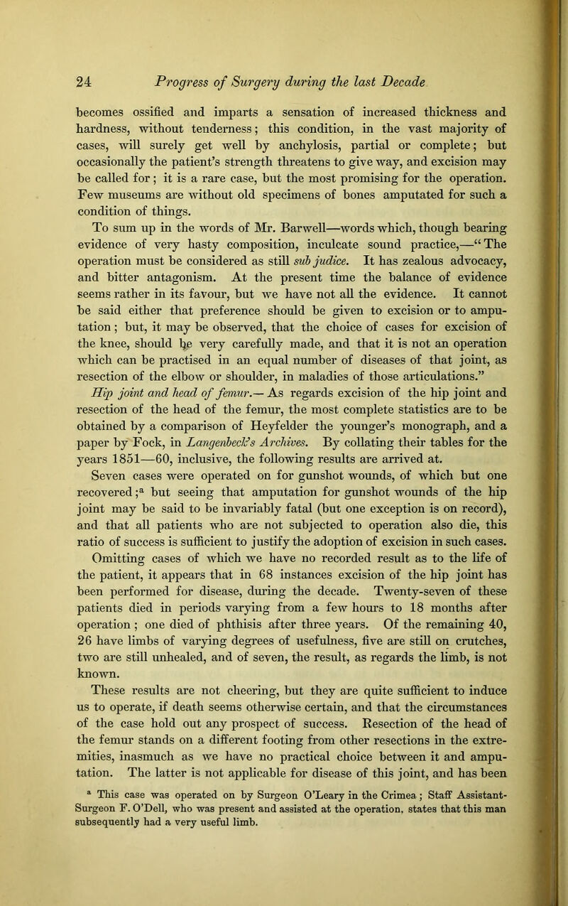 becomes ossified and imparts a sensation of increased thickness and hardness, without tenderness; this condition, in the vast majority of cases, will surely get well by anchylosis, partial or complete; but occasionally the patient’s strength threatens to give way, and excision may be called for ; it is a rare case, but the most promising for the operation. Few museums are without old specimens of bones amputated for such a condition of things. To sum up in the words of Mr. Barwell—words which, though bearing evidence of very hasty composition, inculcate sound practice,—“The operation must be considered as still sub judice. It has zealous advocacy, and bitter antagonism. At the present time the balance of evidence seems rather in its favour, but we have not all the evidence. It cannot be said either that preference should be given to excision or to ampu- tation ; but, it may be observed, that the choice of cases for excision of the knee, should l)c very carefully made, and that it is not an operation which can be practised in an equal number of diseases of that joint, as resection of the elbow or shoulder, in maladies of those articulations.” Hip joint and head of femur.— As regards excision of the hip joint and resection of the head of the femur, the most complete statistics are to be obtained by a comparison of Heyfelder the younger’s monograph, and a paper by Fock, in Langenbeclds Archives. By collating their tables for the years 1851—60, inclusive, the following results are arrived at. Seven cases were operated on for gunshot wounds, of which but one recovered ;a but seeing that amputation for gunshot wounds of the hip joint may be said to be invariably fatal (but one exception is on record), and that all patients who are not subjected to operation also die, this ratio of success is sufficient to justify the adoption of excision in such cases. Omitting cases of which we have no recorded result as to the life of the patient, it appears that in 68 instances excision of the hip joint has been performed for disease, during the decade. Twenty-seven of these patients died in periods varying from a few hours to 18 months after operation ; one died of phthisis after three years. Of the remaining 40, 26 have limbs of varying degrees of usefulness, five are still on crutches, two are still unhealed, and of seven, the result, as regards the limb, is not known. These results are not cheering, but they are quite sufficient to induce us to operate, if death seems otherwise certain, and that the circumstances of the case hold out any prospect of success. Resection of the head of the femur stands on a different footing from other resections in the extre- mities, inasmuch as we have no practical choice between it and ampu- tation. The latter is not applicable for disease of this joint, and has been a This case was operated on by Surgeon O’Leary in the Crimea; Staff Assistant- Surgeon F. O’Dell, who was present and assisted at the operation, states that this man subsequently had a very useful limb.