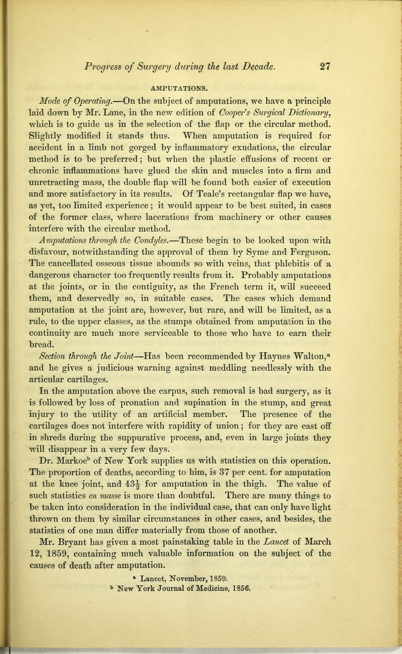 AMPUTATIONS. Mode of Operating.—On the subject of amputations, we have a principle laid down by Mr. Lane, in the new edition of Cooper's Surgical Dictionary, which is to guide us in the selection of the flap or the circular method. Slightly modified it stands thus. When amputation is required for accident in a limb not gorged by inflammatory exudations, the circular method is to be preferred; but when the plastic effusions of recent or chronic inflammations have glued the skin and muscles into a firm and unretracting mass, the double flap will be found both easier of execution and more satisfactory in its results. Of Teale’s rectangular flap we have, as yet, too limited experience; it would appear to be best suited, in cases of the former class, where lacerations from machinery or other causes interfere with the circular method. Amputations through the Condyles.—These begin to be looked upon with disfavour, notwithstanding the approval of them by Syme and Ferguson. The cancellated osseous tissue abounds so -with veins, that phlebitis of a dangerous character too frequently results from it. Probably amputations at the joints, or in the contiguity, as the French term it, will succeed them, and deservedly so, in suitable cases. The cases which demand amputation at the joint are, however, but rare, and will be limited, as a rule, to the upper classes, as the stumps obtained from amputation in the continuity are much more serviceable to those who have to earn their bread. Section through the Joint—Has been recommended by Haynes Walton,a and he gives a judicious warning against meddling needlessly with the articular cartilages. In the amputation above the carpus, such removal is bad surgery, as it is followed by loss of pronation and supination in the stump, and great injury to the utility of an artificial member. The presence of the cartilages does not interfere with rapidity of union; for they are cast off in shreds during the suppurative process, and, even in large joints they will disappear in a very few days. Dr. Markoeb of New York supplies us with statistics on this operation. The proportion of deaths, according to him, is 37 per cent, for amputation at the knee joint, and 43^ for amputation in the thigh. The value of such statistics en masse is more than doubtful. There are many things to be taken into consideration in the individual case, that can only have light thrown on them by similar circumstances in other cases, and besides, the statistics of one man differ materially from those of another. Mr. Bryant has given a most painstaking table in the Lancet of March 12, 1859, containing much valuable information on the subject of the causes of death after amputation. a Lancet, November, 1859. 11 New York Journal of Medicine, 1856.