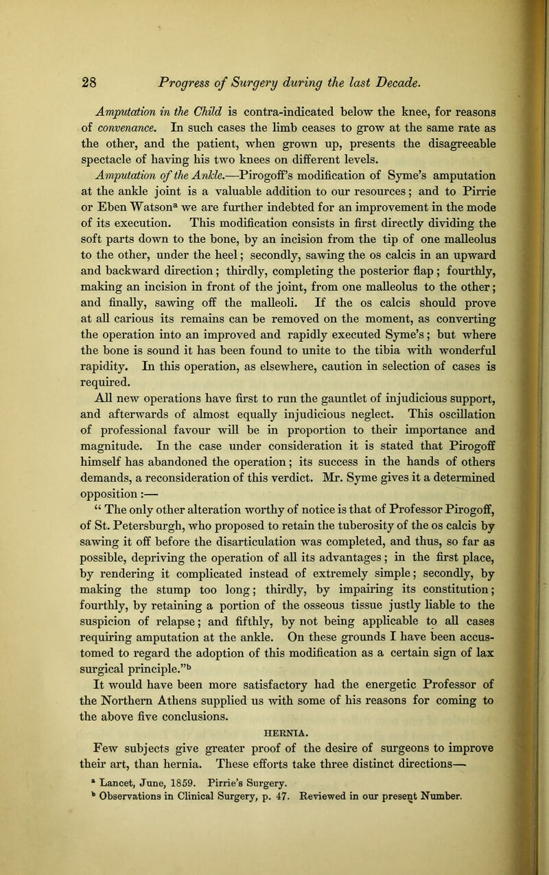 Amputation in the Child is contra-indicated below the knee, for reasons of convenance. In such cases the limb ceases to grow at the same rate as the other, and the patient, when grown up, presents the disagreeable spectacle of having his two knees on different levels. Amputation of the Ankle.—Pirogoff’s modification of Syme’s amputation at the ankle joint is a valuable addition to our resources; and to Pirrie or Eben Watson3- we are further indebted for an improvement in the mode of its execution. This modification consists in first directly dividing the soft parts down to the bone, by an incision from the tip of one malleolus to the other, under the heel; secondly, sawing the os calcis in an upward and backward direction; thirdly, completing the posterior flap ; fourthly, making an incision in front of the joint, from one malleolus to the other; and finally, sawing off the malleoli. If the os calcis should prove at all carious its remains can be removed on the moment, as converting the operation into an improved and rapidly executed Syme’s; but where the bone is sound it has been found to unite to the tibia with wonderful rapidity. In this operation, as elsewhere, caution in selection of cases is required. All new operations have first to run the gauntlet of injudicious support, and afterwards of almost equally injudicious neglect. This oscillation of professional favour will be in proportion to their importance and magnitude. In the case under consideration it is stated that Pirogoff himself has abandoned the operation; its success in the hands of others demands, a reconsideration of this verdict. Mr. Syme gives it a determined opposition:— “ The only other alteration worthy of notice is that of Professor Pirogoff, of St. Petersburgh, who proposed to retain the tuberosity of the os calcis by sawing it off before the disarticulation was completed, and thus, so far as possible, depriving the operation of all its advantages ; in the first place, by rendering it complicated instead of extremely simple; secondly, by making the stump too long; thirdly, by impairing its constitution; fourthly, by retaining a portion of the osseous tissue justly liable to the suspicion of relapse; and fifthly, by not being applicable to all cases requiring amputation at the ankle. On these grounds I have been accus- tomed to regard the adoption of this modification as a certain sign of lax surgical principle.”b It would have been more satisfactory had the energetic Professor of the Northern Athens supplied us with some of his reasons for coming to the above five conclusions. HERNIA. Few subjects give greater proof of the desire of surgeons to improve their art, than hernia. These efforts take three distinct directions— 1 Lancet, June, 1859. Pirrie’s Surgery. b Observations in Clinical Surgery, p. 47. Reviewed in our present Number.