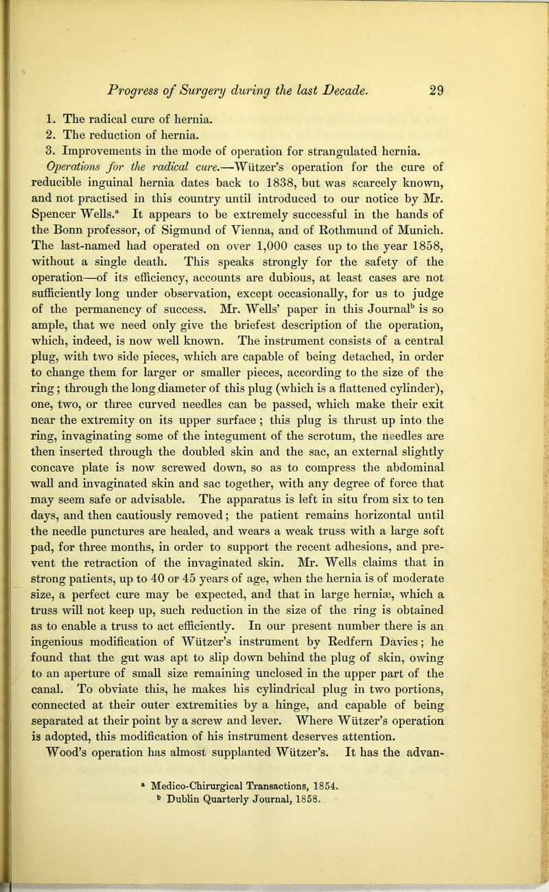 1. The radical cure of hernia. 2. The reduction of hernia. 3. Improvements in the mode of operation for strangulated hernia. Operations for the radical cure.—Wutzer’s operation for the cure of reducible inguinal hernia dates back to 1838, but was scarcely known, and not practised in this country until introduced to our notice by Mr. Spencer Wells.® It appears to be extremely successful in the hands of the Bonn professor, of Sigmund of Vienna, and of Rothmund of Munich. The last-named had operated on over 1,000 cases up to the year 1858, without a single death. This speaks strongly for the safety of the operation—of its efficiency, accounts are dubious, at least cases are not sufficiently long under observation, except occasionally, for us to judge of the permanency of success. Mr. Wells’ paper in this Journal11 is so ample, that we need only give the briefest description of the operation, which, indeed, is now well known. The instrument consists of a central plug, with two side pieces, which are capable of being detached, in order to change them for larger or smaller pieces, according to the size of the ring; through the long diameter of this plug (which is a flattened cylinder), one, two, or three curved needles can be passed, which make their exit near the extremity on its upper surface ; this plug is thrust up into the ring, invaginating some of the integument of the scrotum, the needles are then inserted through the doubled skin and the sac, an external slightly concave plate is now screwed down, so as to compress the abdominal wall and invaginated skin and sac together, with any degree of force that may seem safe or advisable. The apparatus is left in situ from six to ten days, and then cautiously removed; the patient remains horizontal until the needle punctures are healed, and wears a weak truss with a large soft pad, for three months, in order to support the recent adhesions, and pre- vent the retraction of the invaginated skin. Mr. Wells claims that in strong patients, up to 40 or 45 years of age, when the hernia is of moderate size, a perfect cure may be expected, and that in large herniae, which a truss will not keep up, such reduction in the size of the ring is obtained as to enable a truss to act efficiently. In our present number there is an ingenious modification of Wutzer’s instrument by Redfern Davies; he found that the gut was apt to slip down behind the plug of skin, owing to an aperture of small size remaining unclosed in the upper part of the canal. To obviate this, he makes his cylindrical plug in two portions, connected at their outer extremities by a hinge, and capable of being separated at their point by a screw and lever. Where Wutzer’s operation is adopted, this modification of his instrument deserves attention. Wood’s operation has almost supplanted Wutzer’s. It has the advan- * Medico-Chirurgical Transactions, 1854. Dublin Quarterly Journal, 1858.