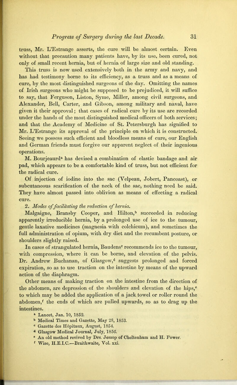 truss, Mr. L’Estrange asserts, the cure will be almost certain. Even without that precaution many patients have, by its use, been cured, not only of small recent hernia, but of hernia of large size and old standing. This truss is now used extensively both in the army and navy, and has had testimony borne to its efficiency, as a truss and as a means of cure, by the most distinguished surgeons of the day. Omitting the names of Irish surgeons who might be supposed to be prejudiced, it will suffice to say, that Ferguson, Liston, Syme, Miller, among civil surgeons, and Alexander, Bell, Carter, and Gibson, among military and naval, have given it their approval; that cases of radical cure by its use are recorded under the hands of the most distinguished medical officers of both services; and that the Academy of Medicine of St. Petersburgh has signified to Mr. L’Estrange its approval of the principle on which it is constructed. Seeing we possess such efficient and bloodless means of cure, our English and German friends must forgive our apparent neglect of their ingenious operations. M. Bourjeaurda has devised a combination of elastic bandage and air pad, which appears to be a comfortable kind of truss, but not efficient for the radical cure. Of injection of iodine into the sac (Velpeau, Jobert, Pancoast), or subcutaneous scarification of the neck of the sac, nothing need be said. They have almost passed into oblivion as means of effecting a radical cure. 2. Modes of facilitating the reduction of hernia. Malgaigne, Bransby Cooper, and Hilton,b succeeded in reducing apparently irreducible hernia, by a prolonged use of ice to the tumour, gentle laxative medicines (magnesia with colchicum), and sometimes the full administration of opium, with dry diet and the recumbent posture, or shoulders slightly raised. In cases of strangulated hernia, Baudens® recommends ice to the tumour, with compression, where it can be borne, and elevation of the pelvis. Dr. Andrew Buchanan, of Glasgow,3 suggests prolonged and forced expiration, so as to use traction on the intestine by means of the upward action of the diaphragm. Other means of making traction on the intestine from the direction of the abdomen, are depression of the shoulders and elevation of the hips,e to which may be added the application of a jack towel or roller round the abdomen/ the ends of which are pulled upwards, so as to drag up the intestines. a Lancet, Jan. 10, 1852. b Medical Times and Gazette, May 28, 1853. c Gazette des Hopitaux, August, 1854. d Glasgow Medical Journal, July, 1855. ' An old method revived by Drs. Jessop of Cheltenham and H. Power. f Wise, H.E.I.C.—Braithwaite, Vol. xxi.