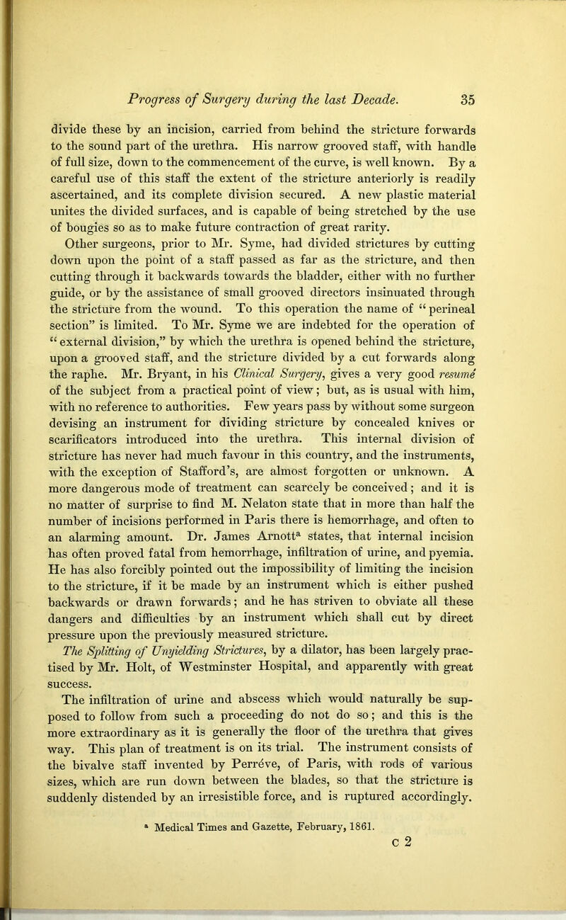 divide these by an incision, carried from behind the stricture forwards to the sound part of the urethra. His narrow grooved staff, with handle of full size, down to the commencement of the curve, is well known. By a careful use of this staff the extent of the stricture anteriorly is readily ascertained, and its complete division secured. A new plastic material unites the divided surfaces, and is capable of being stretched by the use of bougies so as to make future contraction of great rarity. Other surgeons, prior to Mr. Syme, had divided strictures by cutting down upon the point of a staff passed as far as the stricture, and then cutting through it backwards towards the bladder, either with no further guide, or by the assistance of small grooved directors insinuated through the stricture from the wound. To this operation the name of “ perineal section” is limited. To Mr. Syme we are indebted for the operation of “ external division,” by which the urethra is opened behind the stricture, upon a grooved staff, and the stricture divided by a cut forwards along the raphe. Mr. Bryant, in his Clinical Surgery, gives a very good resume of the subject from a practical point of view; but, as is usual with him, with no reference to authorities. Few years pass by without some surgeon devising an instrument for dividing stricture by concealed knives or scarificators introduced into the urethra. This internal division of stricture has never had much favour in this country, and the instruments, with the exception of Stafford’s, are almost forgotten or unknown. A more dangerous mode of treatment can scarcely be conceived; and it is no matter of surprise to find M. Nelaton state that in more than half the number of incisions performed in Paris there is hemorrhage, and often to an alarming amount. Dr. James Arnotta states, that internal incision has often proved fatal from hemorrhage, infiltration of urine, and pyemia. He has also forcibly pointed out the impossibility of limiting the incision to the stricture, if it be made by an instrument which is either pushed backwards or drawn forwards; and he has striven to obviate all these dangers and difficulties by an instrument which shall cut by direct pressure upon the previously measured stricture. The Splitting of Unyielding Strictures, by a dilator, has been largely prac- tised by Mr. Holt, of Westminster Hospital, and apparently with great success. The infiltration of urine and abscess which would naturally be sup- posed to follow from such a proceeding do not do so; and this is the more extraordinary as it is generally the floor of the urethra that gives way. This plan of treatment is on its trial. The instrument consists of the bivalve staff invented by Perreve, of Paris, with rods of various sizes, which are run down between the blades, so that the stricture is suddenly distended by an irresistible force, and is ruptured accordingly. C 2 Medical Times and Gazette, February, 1861.