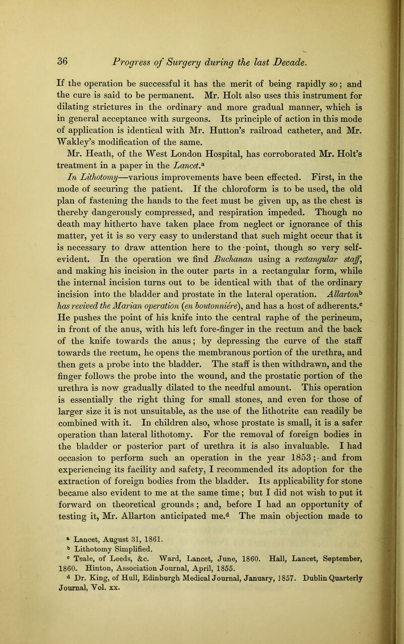 If the operation be successful it has the merit of being rapidly so; and the cure is said to be permanent. Mr. Holt also uses this instrument for dilating strictures in the ordinary and more gradual manner, which is in general acceptance with surgeons. Its principle of action in this mode of application is identical with Mr. Hutton’s raik’oad catheter, and Mr. Wakley’s modification of the same. Mr. Heath, of the West London Hospital, has corroborated Mr. Holt’s treatment in a paper in the Lancet.1 * 3 In Lithotomy—various improvements have been effected. First, in the mode of securing the patient. If the chloroform is to be used, the old plan of fastening the hands to the feet must be given up, as the chest is thereby dangerously compressed, and respiration impeded. Though no death may hitherto have taken place from neglect or ignorance of this matter, yet it is so very easy to understand that such might occur that it is necessary to draw attention here to the -point, though so very self- evident. In the operation we find Buchanan using a rectangular staff, and making his incision in the outer parts in a rectangular form, while the internal incision turns out to be identical with that of the ordinary incision into the bladder and prostate in the lateral operation. Allartonh has revived the Marian operation (en boutonniere), and has a host of adherents.® He pushes the point of his knife into the central raphe of the perineum, in front of the anus, with his left fore-finger in the rectum and the back of the knife towards the anus; by depressing the curve of the staff towards the rectum, he opens the membranous portion of the urethra, and then gets a probe into the bladder. The staff is then withdrawn, and the finger follows the probe into the wound, and the prostatic portion of the urethra is now gradually dilated to the needful amount. This operation is essentially the right thing for small stones, and even for those of larger size it is not unsuitable, as the use of the lithotrite can readily be combined with it. In children also, whose prostate is small, it is a safer operation than lateral lithotomy. For the removal of foreign bodies in the bladder or posterior part of urethra it is also invaluable. I had occasion to perform such an operation in the year 1853;-and from experiencing its facility and safety, I recommended its adoption for the extraction of foreign bodies from the bladder. Its applicability for stone became also evident to me at the same time; but I did not wish to put it forward on theoretical grounds ; and, before I had an opportunity of testing it, Mr. Allarton anticipated me.d The main objection made to 1 Lancet, August 31, 1861. b Lithotomy Simplified. c Teale, of Leeds, &c. Ward, Lancet, June, 1860. Hall, Lancet, September, 1860. Hinton, Association Journal, April, 1855. d Dr. King, of Hull, Edinburgh Medical Journal, January, 1857. Dublin Quarterly Journal, Vol. xx.