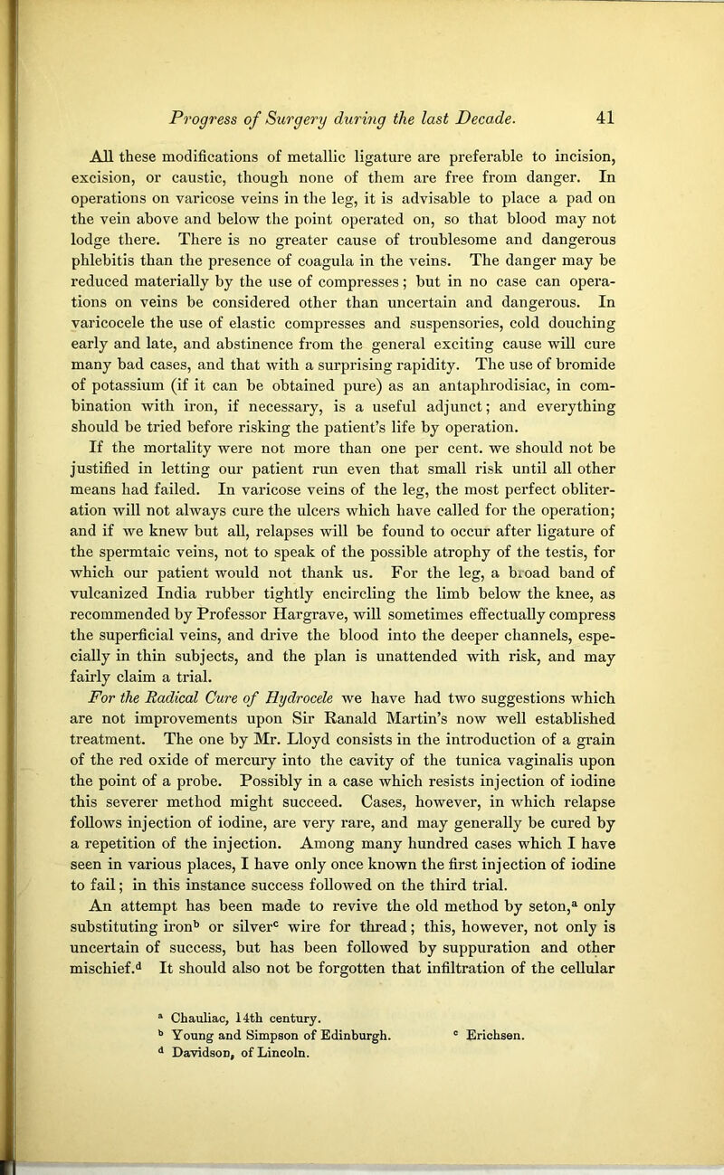 All these modifications of metallic ligature are preferable to incision, excision, or caustic, though none of them are free from danger. In operations on varicose veins in the leg, it is advisable to place a pad on the vein above and below the point operated on, so that blood may not lodge there. There is no greater cause of troublesome and dangerous phlebitis than the presence of coagula in the veins. The danger may be reduced materially by the use of compresses; but in no case can opera- tions on veins be considered other than uncertain and dangerous. In varicocele the use of elastic compresses and suspensories, cold douching early and late, and abstinence from the general exciting cause will cure many bad cases, and that with a surprising rapidity. The use of bromide of potassium (if it can be obtained pure) as an antaphrodisiac, in com- bination with iron, if necessary, is a useful adjunct; and everything should be tried before risking the patient’s life by operation. If the mortality were not more than one per cent, we should not be justified in letting our patient run even that small risk until all other means had failed. In varicose veins of the leg, the most perfect obliter- ation will not always cure the ulcers which have called for the operation; and if we knew but all, relapses will be found to occur after ligature of the spermtaic veins, not to speak of the possible atrophy of the testis, for which our patient would not thank us. For the leg, a broad band of vulcanized India rubber tightly encircling the limb below the knee, as recommended by Professor Hargrave, will sometimes effectually compress the superficial veins, and drive the blood into the deeper channels, espe- cially in thin subjects, and the plan is unattended with risk, and may fairly claim a trial. For the Radical Cure of Hydrocele we have had two suggestions which are not improvements upon Sir Ranald Martin’s now well established treatment. The one by Mr. Lloyd consists in the introduction of a grain of the red oxide of mercury into the cavity of the tunica vaginalis upon the point of a probe. Possibly in a case which resists injection of iodine this severer method might succeed. Cases, however, in which relapse follows injection of iodine, are very rare, and may generally be cured by a repetition of the injection. Among many hundred cases which I have seen in various places, I have only once known the first injection of iodine to fail; in this instance success followed on the third trial. An attempt has been made to revive the old method by seton,a only substituting ironb or silver0 wire for thread; this, however, not only is uncertain of success, but has been followed by suppuration and other mischief.d It should also not be forgotten that infiltration of the cellular a Chauliac, 14th century. b Young and Simpson of Edinburgh. 0 Erichsen. d DavidsoD, of Lincoln.