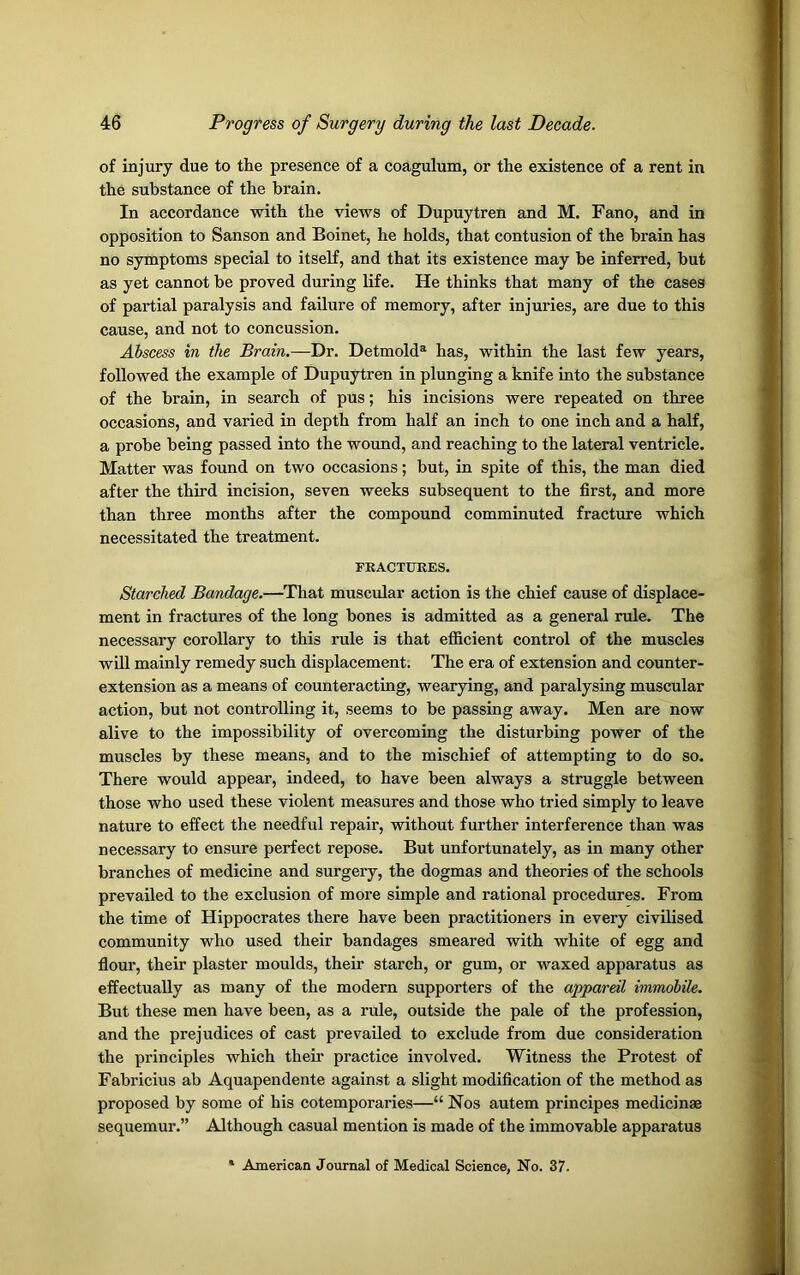 of injury due to the presence of a coagulum, or the existence of a rent in the substance of the brain. In accordance with the views of Dupuytren and M. Fano, and in opposition to Sanson and Boinet, he holds, that contusion of the brain has no symptoms special to itself, and that its existence may be inferred, but as yet cannot be proved during life. He thinks that many of the cases of partial paralysis and failure of memory, after injuries, are due to this cause, and not to concussion. Abscess in the Brain.—Dr. Detmold3 has, within the last few years, followed the example of Dupuytren in plunging a knife into the substance of the brain, in search of pus; his incisions were repeated on three occasions, and varied in depth from half an inch to one inch and a half, a probe being passed into the wound, and reaching to the lateral ventricle. Matter was found on two occasions; but, in spite of this, the man died after the third incision, seven weeks subsequent to the first, and more than three months after the compound comminuted fracture which necessitated the treatment. FRACTURES. Starched Bandage.—That muscular action is the chief cause of displace- ment in fractures of the long bones is admitted as a general rule. The necessary corollary to this rule is that efficient control of the muscles will mainly remedy such displacement. The era of extension and counter- extension as a means of counteracting, wearying, and paralysing muscular action, but not controlling it, seems to be passing away. Men are now alive to the impossibility of overcoming the disturbing power of the muscles by these means, and to the mischief of attempting to do so. There would appear, indeed, to have been always a struggle between those who used these violent measures and those who tried simply to leave nature to effect the needful repair, without further interference than was necessary to ensure perfect repose. But unfortunately, as in many other branches of medicine and surgery, the dogmas and theories of the schools prevailed to the exclusion of more simple and rational procedures. From the time of Hippocrates there have been practitioners in every civilised community who used their bandages smeared with white of egg and flour, their plaster moulds, their starch, or gum, or waxed apparatus as effectually as many of the modem supporters of the appareil immobile. But these men have been, as a rule, outside the pale of the profession, and the prejudices of cast prevailed to exclude from due consideration the principles which their practice involved. Witness the Protest of Fabricius ab Aquapendente against a slight modification of the method as proposed by some of his cotemporaries—“ Nos autem principes medicinae sequemur.” Although casual mention is made of the immovable apparatus American Journal of Medical Science, No. 37.