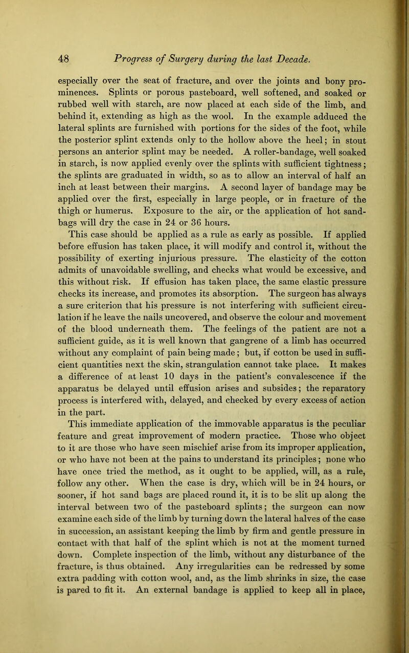 especially over the seat of fracture, and over the joints and bony pro- minences. Splints or porous pasteboard, well softened, and soaked or rubbed well with starch, are now placed at each side of the limb, and behind it, extending as high as the wool. In the example adduced the lateral splints are furnished with portions for the sides of the foot, while the posterior splint extends only to the hollow above the heel; in stout persons an anterior splint may be needed. A roller-bandage, well soaked in starch, is now applied evenly over the splints with sufficient tightness; the splints are graduated in width, so as to allow an interval of half an inch at least between their margins. A second layer of bandage may be applied over the first, especially in large people, or in fracture of the thigh or humerus. Exposure to the air, or the application of hot sand- bags will dry the case in 24 or 36 hours. This case should be applied as a rule as early as possible. If applied before effusion has taken place, it will modify and control it, without the possibility of exerting inj urious pressure. The elasticity of the cotton admits of unavoidable swelling, and checks what would be excessive, and this without risk. If effusion has taken place, the same elastic pressure checks its increase, and promotes its absorption. The surgeon has always a sure criterion that his pressure is not interfering with sufficient circu- lation if he leave the nails uncovered, and observe the colour and movement of the blood underneath them. The feelings of the patient are not a sufficient guide, as it is well known that gangrene of a limb has occurred without any complaint of pain being made; but, if cotton be used in suffi- cient quantities next the skin, strangulation cannot take place. It makes a difference of at least 10 days in the patient’s convalescence if the apparatus be delayed until effusion arises and subsides; the reparatory process is interfered with, delayed, and checked by every excess of action in the part. This immediate application of the immovable apparatus is the peculiar feature and great improvement of modern practice. Those who object to it are those who have seen mischief arise from its improper application, or who have not been at the pains to understand its principles; none who have once tried the method, as it ought to be applied, will, as a rule, follow any other. When the case is dry, which will be in 24 hours, or sooner, if hot sand bags are placed round it, it is to be slit up along the interval between two of the pasteboard splints; the surgeon can now examine each side of the limb by turning down the lateral halves of the case in succession, an assistant keeping the limb by firm and gentle pressure in contact with that half of the splint which is not at the moment turned down. Complete inspection of the limb, without any disturbance of the fracture, is thus obtained. Any irregularities can be redressed by some extra padding with cotton wool, and, as the limb shrinks in size, the case is pared to fit it. An external bandage is applied to keep all in place,