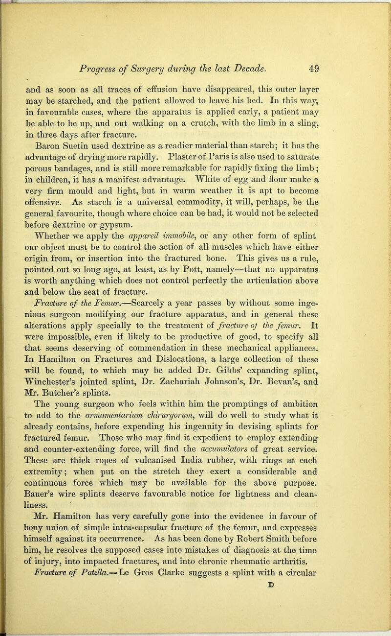 and as soon as all traces of effusion have disappeared, this outer layer may be starched, and the patient allowed to leave his bed. In this way, in favourable cases, where the apparatus is applied early, a patient may be able to be up, and out walking on a crutch, with the limb in a sling, in three days after fracture. Baron Suetin used dextrine as a readier material than starch; it has the advantage of drying more rapidly. Plaster of Paris is also used to saturate porous bandages, and is still more remarkable for rapidly fixing the limb; in children, it has a manifest advantage. White of egg and flour make a very firm mould and light, but in warm weather it is apt to become offensive. As starch is a universal commodity, it will, perhaps, be the general favourite, though where choice can be had, it would not be selected before dextrine or gypsum. Whether we apply the appareil immobile, or any other form of splint our object must be to control the action of all muscles which have either origin from, or insertion into the fractured bone. This gives us a rule, pointed out so long ago, at least, as by Pott, namely—that no apparatus is worth anything which does not control perfectly the articulation above and below the seat of fracture. Fracture of the Femur.—Scarcely a year passes by without some inge- nious surgeon modifying our fracture apparatus, and in general these alterations apply specially to the treatment of fracture oj the femur. It were impossible, even if likely to be productive of good, to specify all that seems deserving of commendation in these mechanical appliances. In Hamilton on Fractures and Dislocations, a large collection of these will be found, to which may be added Dr. Gibbs’ expanding splint, Winchester’s jointed splint, Dr. Zachariah Johnson’s, Dr. Bevan’s, and Mr. Butcher’s splints. The young surgeon who feels within him the promptings of ambition to add to the armamentarium chirurgorum, will do well to study what it already contains, before expending his ingenuity in devising splints for fractured femur. Those who may find it expedient to employ extending and counter-extending force, will find the accumulators of great service. These are thick ropes of vulcanised India rubber, with rings at each extremity; when put on the stretch they exert a considerable and continuous force which may be available for the above purpose. Bauer’s wire splints deserve favourable notice for lightness and clean- liness. Mr. Hamilton has very carefully gone into the evidence in favour of bony union of simple intra-capsular fracture of the femur, and expresses himself against its occurrence. As has been done by Robert Smith before him, he resolves the supposed cases into mistakes of diagnosis at the time of injury, into impacted fractures, and into chronic rheumatic arthritis. Fracture of Patella.-~~Le Gros Clarke suggests a splint with a circular