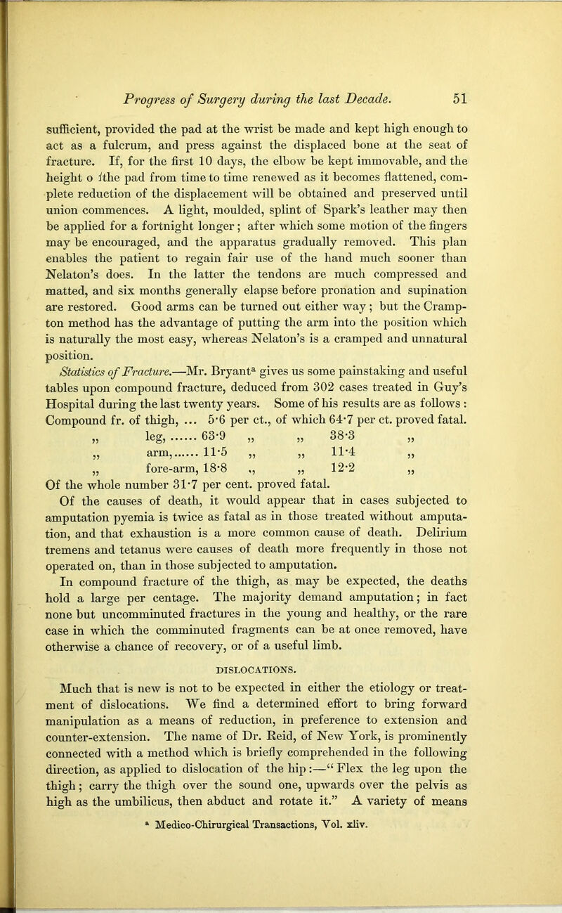 sufficient, provided tfie pad at the wrist be made and kept high enough to act as a fulcrum, and press against the displaced bone at the seat of fracture. If, for the first 10 days, the elbow be kept immovable, and the height o ft he pad from time to time renewed as it becomes flattened, com- plete reduction of the displacement will be obtained and preserved until union commences. A light, moulded, splint of Spark’s leather may then be applied for a fortnight longer ; after which some motion of the fingers may be encouraged, and the apparatus gradually removed. This plan enables the patient to regain fair use of the hand much sooner than Nelaton’s does. In the latter the tendons are much compressed and matted, and six months generally elapse before pronation and supination are restored. Good arms can be turned out either way ; but the Cramp- ton method has the advantage of putting the arm into the position which is naturally the most easy, whereas Nelaton’s is a cramped and unnatural position. Statistics of Fracture.—Mr. Bryanta gives us some painstaking and useful tables upon compound fracture, deduced from 302 cases treated in Guy’s Hospital during the last twenty years. Some of his results are as follows : Compound fr. of thigh, ... 5'6 per ct., of which 64 • 7 per ct. proved fatal. 55 leg, 63-9 „ 5? 38-3 55 55 arm, 11‘5 ,, 55 11-4 55 55 fore-arm, 18-8 ,, 55 12-2 55 Of the whole number 3T7 per cent, proved fatal. Of the causes of death, it would appear that in cases subjected to amputation pyemia is twice as fatal as in those treated without amputa- tion, and that exhaustion is a more common cause of death. Delirium tremens and tetanus were causes of death more frequently in those not operated on, than in those subjected to amputation. In compound fracture of the thigh, as may be expected, the deaths hold a large per centage. The majority demand amputation; in fact none but uncomminuted fractures in the young and healthy, or the rare case in which the comminuted fragments can be at once removed, have otherwise a chance of recovery, or of a useful limb. DISLOCATIONS. Much that is new is not to be expected in either the etiology or treat- ment of dislocations. We find a determined effort to bring forward manipulation as a means of reduction, in preference to extension and counter-extension. The name of Dr. Reid, of New York, is prominently connected with a method which is briefly comprehended in the following direction, as applied to dislocation of the hip :—“ Flex the leg upon the thigh ; carry the thigh over the sound one, upwards over the pelvis as high as the umbilicus, then abduct and rotate it.” A variety of means a Medico-Chirurgical Transactions, Vol. xliv.