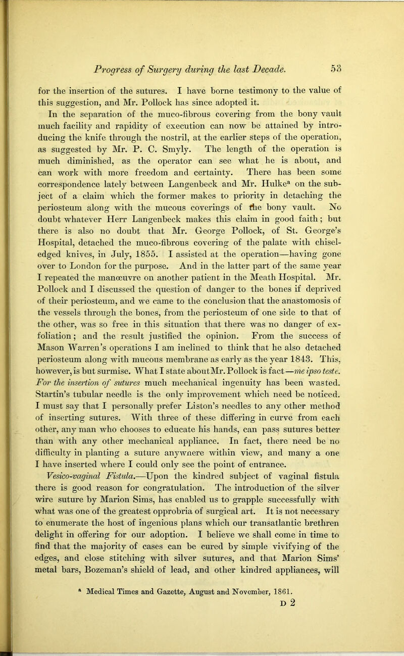 for the insertion of the sutures. I have borne testimony to the value of this suggestion, ancl Mr. Pollock has since adopted it. In the separation of the muco-fibrous covering from the bony vault much facility and rapidity of execution can now be attained by intro- ducing the knife through the nostril, at the earlier steps of the operation, as suggested by Mr. P. C. Smyly. The length of the operation is much diminished, as the operator can see what he is about, and can work with more freedom and certainty. There has been some correspondence lately between Langenbeck and Mr. Hulkea on the sub- ject of a claim which the former makes to priority in detaching the periosteum along with the mucous coverings of the bony vault. No doubt whatever Herr Langenbeck makes this claim in good faith; but there is also no doubt that Mr. George Pollock, of St. George’s Hospital, detached the muco-fibrous covering of the palate with chisel- edged knives, in July, 1855. I assisted at the operation—having gone over to London for the purpose. And in the latter part of the same year I repeated the manoeuvre on another patient in the Meath Hospital. Mr. Pollock and I discussed the question of danger to the bones if deprived of their periosteum, and we came to the conclusion that the anastomosis of the vessels through the bones, from the periosteum of one side to that of the other, was so free in this situation that there was no danger of ex- foliation; and the result justified the opinion. From the success of Mason Warren’s operations I am inclined to think that he also detached periosteum along with mucous membrane as early as the year 1843. This, however, is but surmise. What I state aboutMr. Pollock is fact —me ipso teste. For the insertion of sutures much mechanical ingenuity has been wasted. Startin’s tubular needle is the only improvement which need be noticed. I must say that I personally prefer Liston’s needles to any other method of inserting sutures. With three of these differing in curve from each other, any man who chooses to educate his hands, can pass sutures better than -with any other mechanical appliance. In fact, there need be no difficulty in planting a suture anywnere within view, and many a one I have inserted where I could only see the point of entrance. Vesico-vaginal Fistula.—Upon the kindred subject of vaginal fistula there is good reason for congratulation. The introduction of the silver wire suture by Marion Sims, has enabled us to grapple successfully with what was one of the greatest opprobria of surgical art. It is not necessary to enumerate the host of ingenious plans which our transatlantic brethren delight in offering for our adoption. I believe we shall come in time to find that the majority of cases can be cured by simple vivifying of the edges, and close stitching with silver sutures, and that Marion Sims’ metal bars, Bozeman’s shield of lead, and other kindred appliances, will Medical Times and Gazette, August and November, 1861. D 2