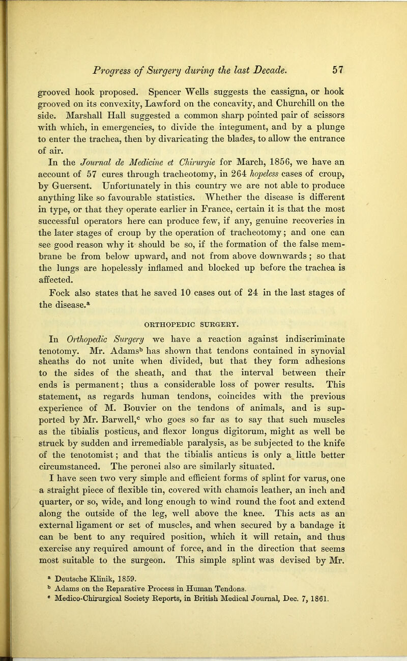 grooved hook proposed. Spencer Wells suggests the cassigna, or hook grooved on its convexity, Lawford on the concavity, and Churchill on the side. Marshall Hall suggested a common sharp pointed pair of scissors with which, in emergencies, to divide the integument, and by a plunge to enter the trachea, then by divaricating the blades, to allow the entrance of air. In the Journal de Medicine et Chirurgie for March, 1856, we have an account of 57 cures through tracheotomy, in 264 hopeless cases of croup, by Guersent. Unfortunately in this country we are not able to produce anything like so favourable statistics. Whether the disease is different in type, or that they operate earlier in France, certain it is that the most successful operators here can produce few, if any, genuine recoveries in the later stages of croup by the operation of tracheotomy; and one can see good reason why it should be so, if the formation of the false mem- brane be from below upward, and not from above downwards ; so that the lungs are hopelessly inflamed and blocked up before the trachea is affected. Fock also states that he saved 10 cases out of 24 in the last stages of the disease.*1 ORTHOPEDIC SURGERY. In Orthopedic Surgery we have a reaction against indiscriminate tenotomy. Mr. Adams'5 has shown that tendons contained in synovial sheaths do not unite when divided, but that they form adhesions to the sides of the sheath, and that the interval between their ends is permanent; thus a considerable loss of power results. This statement, as regards human tendons, coincides with the previous experience of M. Eouvier on the tendons of animals, and is sup- ported by Mr. Barwell,0 who goes so far as to say that such muscles as the tibialis posticus, and flexor longus digitorum, might as well be struck by sudden and irremediable paralysis, as be subjected to the knife of the tenotomist; and that the tibialis anticus is only a little better circumstanced. The peronei also are similarly situated. I have seen two very simple and efficient forms of splint for varus, one a straight piece of flexible tin, covered with chamois leather, an inch and quarter, or so, wide, and long enough to wind round the foot and extend along the outside of the leg, well above the knee. This acts as an external ligament or set of muscles, and when secured by a bandage it can be bent to any required position, which it will retain, and thus exercise any required amount of force, and in the direction that seems most suitable to the surgeon. This simple splint was devised by Mr. a Deutsche Klinik, 1859. b Adams on the Reparative Process in Human Tendons. e Medico-Chirurgical Society Reports, in British Medical Journal, Dec. 7, 1861.