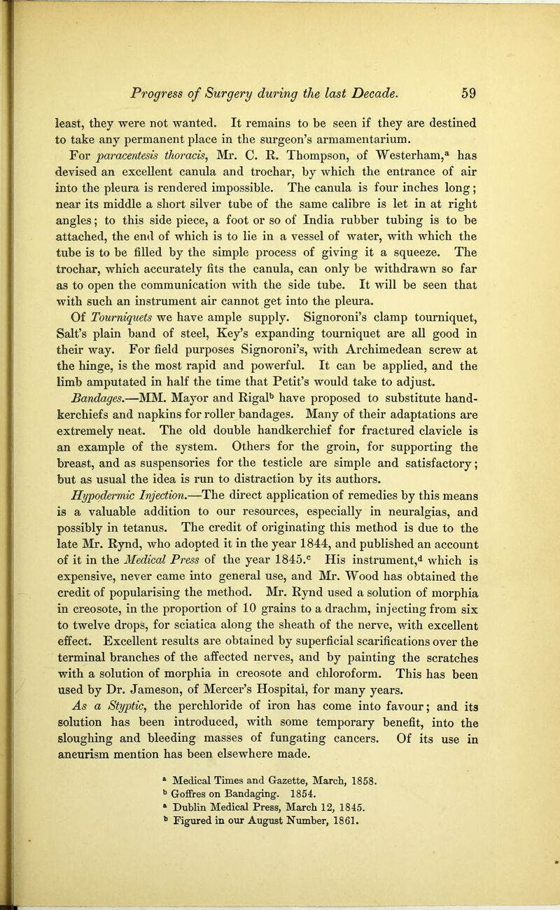 least, they were not wanted. It remains to be seen if they are destined to take any permanent place in the surgeon’s armamentarium. For paracentesis thoracis, Mr. C. R. Thompson, of Westerham,a has devised an excellent canula and trochar, by which the entrance of air into the pleura is rendered impossible. The canula is four inches long; near its middle a short silver tube of the same calibre is let in at right angles; to this side piece, a foot or so of India rubber tubing is to be attached, the end of which is to lie in a vessel of water, with which the tube is to be filled by the simple process of giving it a squeeze. The trochar, which accurately fits the canula, can only be withdrawn so far as to open the communication with the side tube. It will be seen that with such an instrument air cannot get into the pleura. Of Tourniquets we have ample supply. Signoroni’s clamp tourniquet, Salt’s plain band of steel, Key’s expanding tourniquet are all good in their way. For field purposes Signoroni’s, with Archimedean screw at the hinge, is the most rapid and powerful. It can be applied, and the limb amputated in half the time that Petit’s would take to adjust. Bandages.—MM. Mayor and Rigalb have proposed to substitute hand- kerchiefs and napkins for roller bandages. Many of their adaptations are extremely neat. The old double handkerchief for fractured clavicle is an example of the system. Others for the groin, for supporting the breast, and as suspensories for the testicle are simple and satisfactory; but as usual the idea is run to distraction by its authors. Hypodermic Injection.—The direct application of remedies by this means is a valuable addition to our resources, especially in neuralgias, and possibly in tetanus. The credit of originating this method is due to the late Mr. Rynd, who adopted it in the year 1844, and published an account of it in the Medical Press of the year 1845.c His instrument,11 which is expensive, never came into general use, and Mr. Wood has obtained the credit of popularising the method. Mr. Rynd used a solution of morphia in creosote, in the proportion of 10 grains to a drachm, injecting from six to twelve drops, for sciatica along the sheath of the nerve, with excellent effect. Excellent results are obtained by superficial scarifications over the terminal branches of the affected nerves, and by painting the scratches with a solution of morphia in creosote and chloroform. This has been used by Dr. Jameson, of Mercer’s Hospital, for many years. As a Styptic, the perchloride of iron has come into favour; and its solution has been introduced, with some temporary benefit, into the sloughing and bleeding masses of fungating cancers. Of its use in aneurism mention has been elsewhere made. a Medical Times and Gazette, March, 1858. b Goffres on Bandaging. 1854. a Dublin Medical Press, March 12, 1845. b Figured in our August Number, 1861.