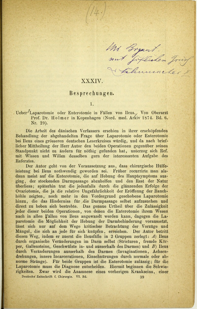 XXXIV. Besprechungen. 1. . Ueber ^Laparotomie oder Enterotomie in Fällen von Ileus y Von Oberarzt Prof. Dr. Holmer in Kopenhagen (Nord. med. Arkiv 1874. Bd. 6. Nr. 29). Die Arbeit des dänischen Verfassers erschien in ihrer erschöpfenden Behandlung der abgehandelten Frage über Laparotomie oder Enterotomie bei Ileus eines grösseren deutschen Leserkreises würdig, und da nach brief- licher Mittheiluug der Herr Autor den beiden Operationen gegenüber seinen Standpunkt nicht zu ändern für nöthig gefunden hat, unterzog sich Ref. mit Wissen und Willen desselben gern der interessanten Aufgabe des Referates. Der Autor geht von der Voraussetzung aus, dass chirurgische Hülfe- leistung bei Ileus nothwendig geworden sei. Früher recurrirte man als- dann meist auf die Enterotomie, die auf Hebung des Hauptsymptoms aus- ging, der stockenden Darmpassage abzuhelfen und den Rest der Natur überliess; späterhin trat die jedenfalls durch die glänzenden Erfolge der Ovariotomie, die ja die relative Ungefährlichkeit der Eröffnung der Bauch- höhle zeigten, noch mehr in den Vordergrund geschobene Laparotomie hinzu, die das Hinderniss für/-die Darmpassage selbst aufzusuchen und direct zu heben sich bestrebte. Das genaue Urtheil über die Zulässigkeit jeder dieser beiden Operationen, von denen die Enterotomie ihrem Wesen nach in allen fällen von Ileus angewandt werden kann, dagegen die La- parotomie die Möglichkeit der Hebung der Darmbehinderung voraussetzt, lässt sich nur auf dem Wege kritischer Betrachtung der Vorzüge und Mängel, die sich an jede für sich knüpfen, erreichen. Der Autor betritt diesen Weg, indem er zuerst die Ileusfälle in 2 Gruppen zerlegt: Ä) Ileus durch organische Veränderungen im Darm selbst (Stricturen, fremde Kör- per, Gallensteine, Geschwülste in- und ausserhalb des Darmes) und B) Ileus durch Veränderungen ausserhalb des Darmes (Invaginationen, Achsen- drehungen, innere Incarcerationen, Einschnürungen durch normale oder ab- norme Stränge). Für beide Gruppen ist die Enterotomie zulässig; für die Laparotomie muss die Diagnose entscheiden. Hiermit beginnen die Schwie- rigkeiten. Zwar wird die Anamnese eines vorherigen Krankseins, einer Deutsche Zeitschrift f. Chirurgie. VI. Bd. 39