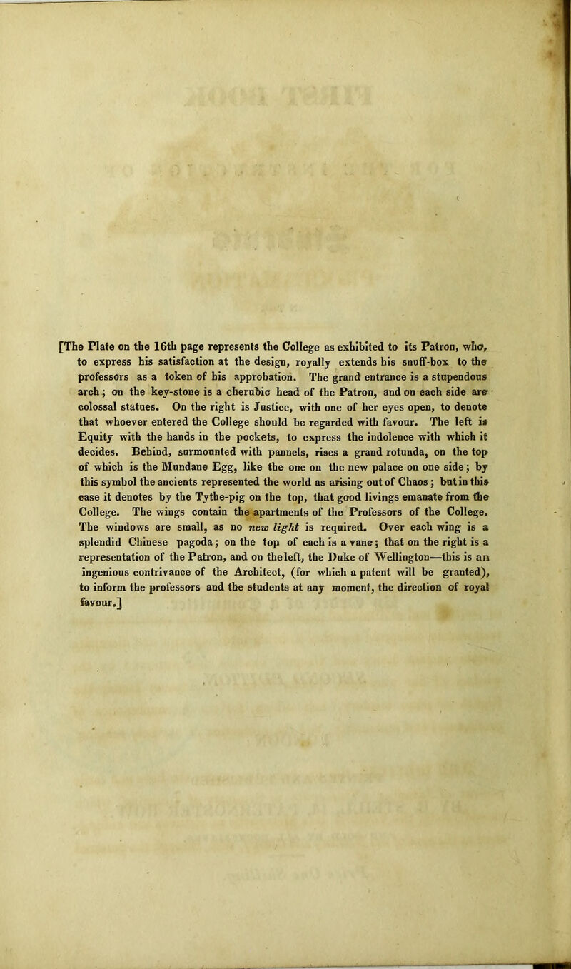 [The Plate on the 16th page represents the College as exhibited to its Patron, who, to express his satisfaction at the design, royally extends his snuff-box to the professors as a token of his approbation. The grand entrance is a stupendous arch; on the key-stone is a cherubic head of the Patron, and on each side are colossal statues. On the right is Justice, with one of her eyes open, to denote that whoever entered the College should be regarded with favour. The left is Equity with the hands in the pockets, to express the indolence with which it decides. Behind, surmounted with pannels, rises a grand rotunda, on the top of which is the Mundane Egg, like the one on the new palace on one side; by this symbol the ancients represented the world as arising out of Chaos; but in this case it denotes by the Tythe-pig on the top, that good livings emanate from (he College. The wings contain the apartments of the Professors of the College. The windows are small, as no new light is required. Over each wing is a splendid Chinese pagoda; on the top of each is a vane; that on the right is a representation of the Patron, and on theleft, the Duke of Wellington—this is an ingenious contrivance of the Architect, (for which a patent will be granted), to inform the professors and the students at any moment, the direction of royal favour.}