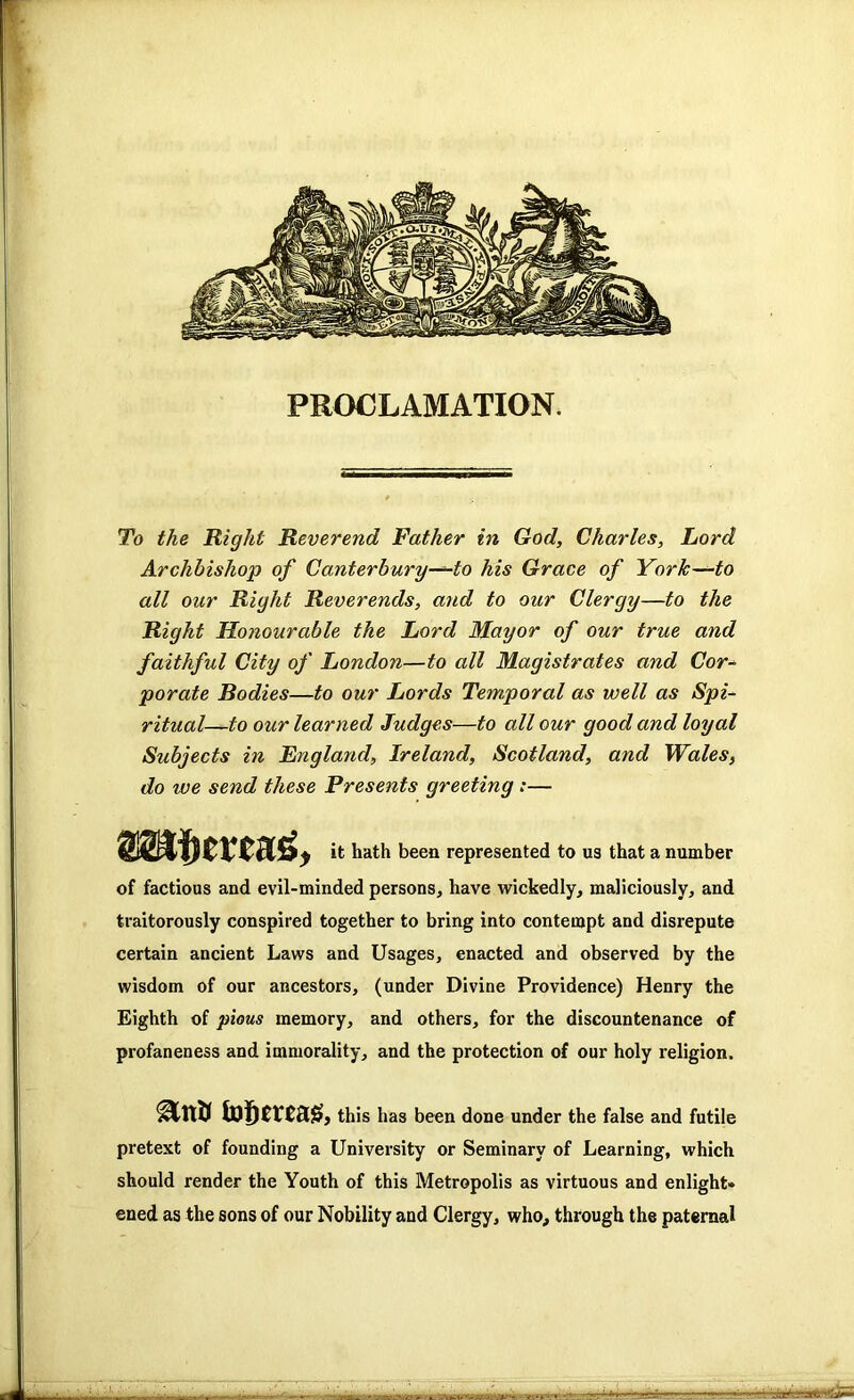 PROCLAMATION. To the Right Reverend Father in God, Charles, Lord Archbishop of Canterbury—to his Grace of York—to all our Right Reverends, ayid to our Clergy—to the Right Honourable the Lord Mayor of our true and faithful City of London—to all Magistrates and Cor- porate Bodies—to our Lords Temporal as well as Spi- ritual—to our learned Judges—to all our good and loyal Subjects in England, Ireland, Scotland, and Wales, do ive send these Presents greeting;— ty it hath been represented to us that a number of factious and evil-minded persons, have wickedly, maliciously, and traitorously conspired together to bring into contempt and disrepute certain ancient Laws and Usages, enacted and observed by the wisdom of our ancestors, (under Divine Providence) Henry the Eighth of pious memory, and others, for the discountenance of profaneness and immorality, and the protection of our holy religion. this has been done under the false and futile pretext of founding a University or Seminary of Learning, which should render the Youth of this Metropolis as virtuous and enlight* ened as the sons of our Nobility and Clergy, who, through the paternal ■ajsasa - -r; .•4-. _y..» •