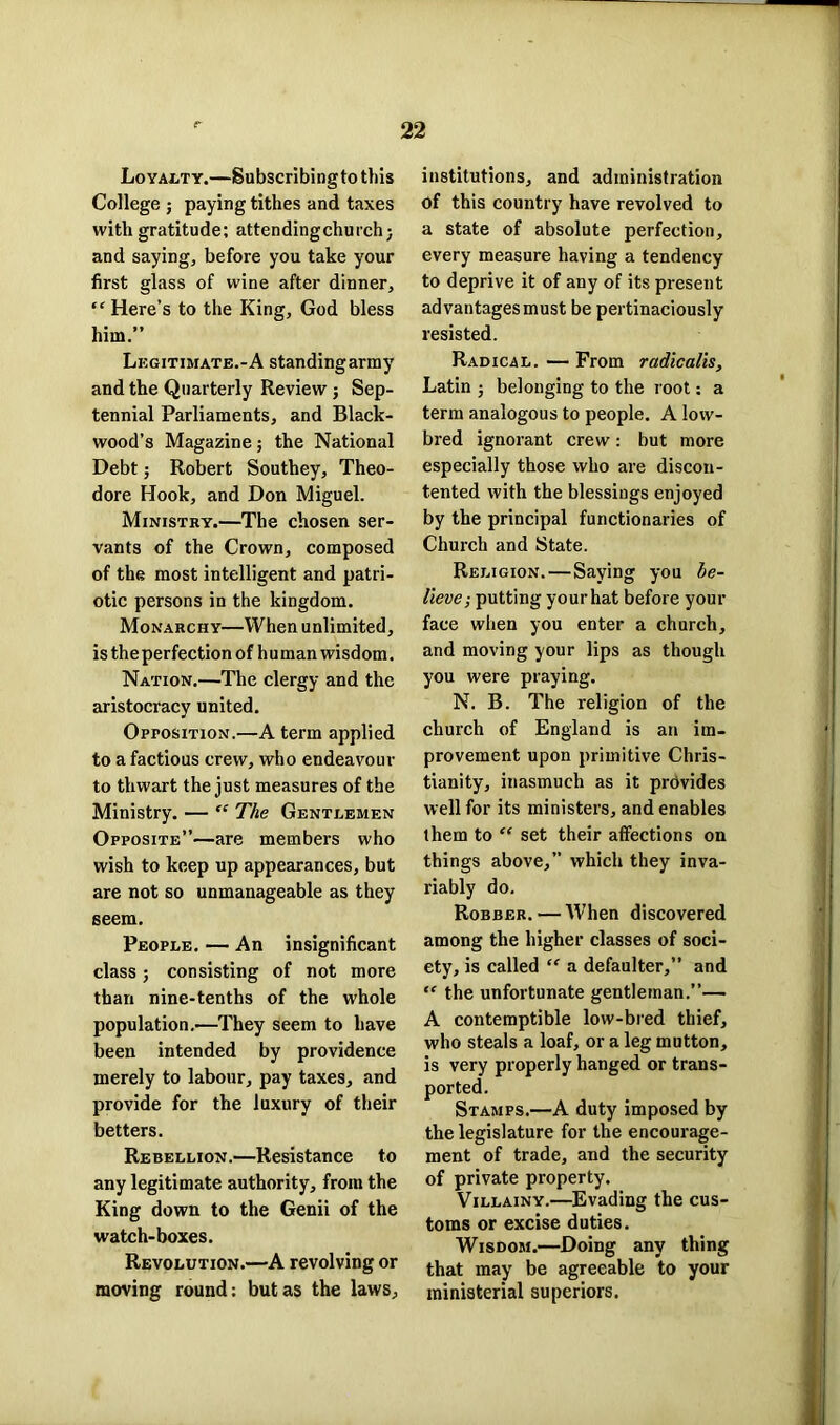 Loyalty.—Subscribing to this College ; paying tithes and taxes with gratitude; attendingchurch; and saying, before you take your first glass of wine after dinner, “Here’s to the King, God bless him.” Legitimate.-A standing army and the Quarterly Review ; Sep- tennial Parliaments, and Black- wood’s Magazine; the National Debt; Robert Southey, Theo- dore Hook, and Don Miguel. Ministry.—The chosen ser- vants of the Crown, composed of the most intelligent and patri- otic persons in the kingdom. Monarchy—When unlimited, is theperfection of human wisdom. Nation.—The clergy and the aristocracy united. Opposition.—A term applied to a factious crew, who endeavour to thwart the just measures of the Ministry. — “ The Gentlemen Opposite”—are members who wish to keep up appearances, but are not so unmanageable as they seem. People. — An insignificant class; consisting of not more than nine-tenths of the whole population.—They seem to have been intended by providence merely to labour, pay taxes, and provide for the luxury of their betters. Rebellion.—Resistance to any legitimate authority, from the King down to the Genii of the watch-boxes. Revolution.—A revolving or moving round: but as the laws, institutions, and administration of this country have revolved to a state of absolute perfection, every measure having a tendency to deprive it of any of its present advantages must be pertinaciously resisted. Radical. — From radicalis, Latin ; belonging to the root: a term analogous to people. A low- bred ignorant crew: but more especially those who are discon- tented with the blessings enjoyed by the principal functionaries of Church and State. Religion. — Saying you be- lieve ; putting your hat before your face when you enter a church, and moving your lips as though you were praying. N. B. The religion of the church of England is an im- provement upon primitive Chris- tianity, inasmuch as it provides well for its ministers, and enables them to “ set their affections on things above,” which they inva- riably do. Robber. — When discovered among the higher classes of soci- ety, is called “ a defaulter,” and “ the unfortunate gentleman.”— A contemptible low-bred thief, who steals a loaf, or a leg mutton, is very properly hanged or trans- ported. Stamps.—A duty imposed by the legislature for the encourage- ment of trade, and the security of private property. Villainy.—Evading the cus- toms or excise duties. Wisdom.—Doing any thing that may be agreeable to your ministerial superiors.