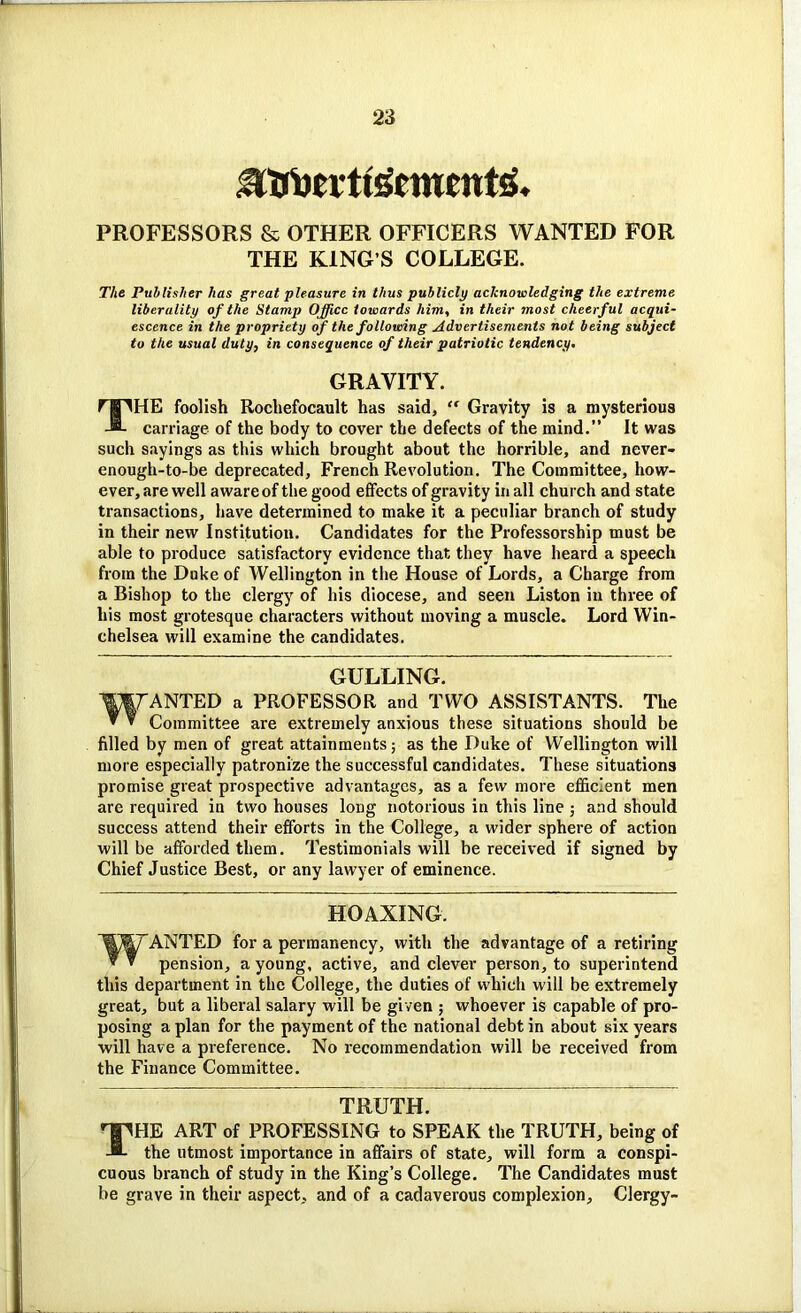 .3Trucvtt5cwfnt5, PROFESSORS & OTHER OFFICERS WANTED FOR THE KING’S COLLEGE. The Publisher has great pleasure in thus publicly acknowledging the extreme liberality of the Stamp Office towards him, in their most cheerful acqui- escence in the propriety of the following Advertisements not being subject to the usual duty, in consequence of their patriotic tendency. GRAVITY. THE foolish Rocliefocault has said, “ Gravity is a mysterious carriage of the body to cover the defects of the mind.” It was such sayings as this which brought about the horrible, and never- enough-to-be deprecated, French Revolution. The Committee, how- ever, are well aware of the good effects of gravity in all church and state transactions, have determined to make it a peculiar branch of study in their new Institution. Candidates for the Professorship must be able to produce satisfactory evidence that they have heard a speech from the Duke of Wellington in the House of Lords, a Charge from a Bishop to the clergy of his diocese, and seen Liston in three of his most grotesque characters without moving a muscle. Lord Win- chelsea will examine the candidates. GULLING. ANTED a PROFESSOR and TWO ASSISTANTS. The ™ * Committee are extremely anxious these situations should be filled by men of great attainments; as the Duke of Wellington will more especially patronize the successful candidates. These situations promise great prospective advantages, as a few more efficient men are required in two houses long notorious in this line ; and should success attend their efforts in the College, a wider sphere of action will be afforded them. Testimonials will be received if signed by Chief Justice Best, or any lawyer of eminence. HOAXING. W ANTED for a permanency, with the advantage of a retiring pension, a young, active, and clever person, to superintend this department in the College, the duties of which will be extremely great, but a liberal salary will be given ; whoever is capable of pro- posing a plan for the payment of the national debt in about six years will have a preference. No recommendation will be received from the Finance Committee. TRUTH. THE ART of PROFESSING to SPEAK the TRUTH, being of the utmost importance in affairs of state, will form a conspi- cuous branch of study in the King’s College. The Candidates must be grave in their aspect, and of a cadaverous complexion. Clergy-