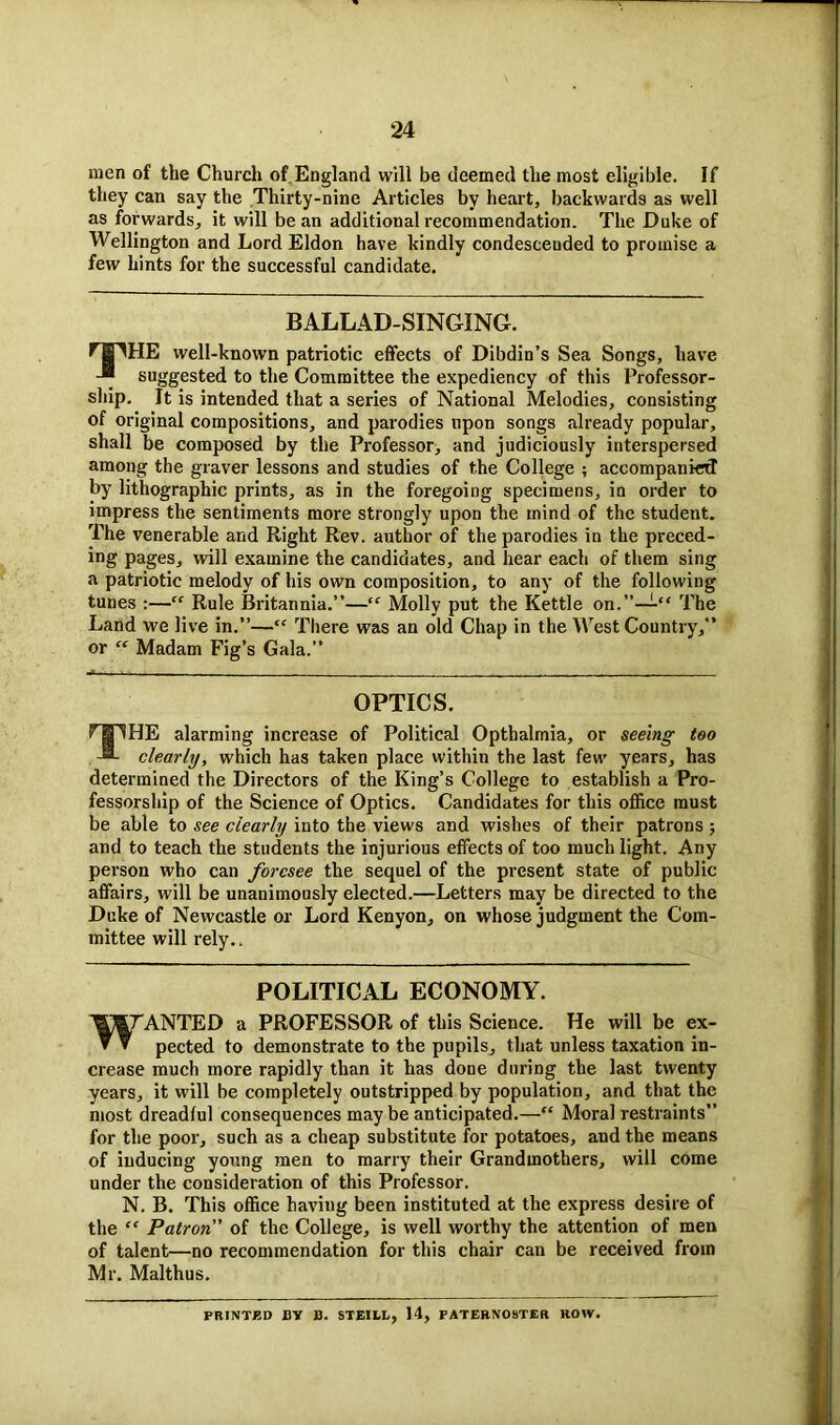 men of the Church of England will be deemed the most eligible. If they can say the Thirty-nine Articles by heart, backwards as well as forwards, it will bean additional recommendation. The Duke of Wellington and Lord Eldon have kindly condescended to promise a few hints for the successful candidate. BALLAD-SINGING. Pg^HE well-known patriotic effects of Dibdin’s Sea Songs, have suggested to the Committee the expediency of this Professor- ship. It is intended that a series of National Melodies, consisting of original compositions, and parodies upon songs already popular, shall be composed by the Professor, and judiciously interspersed among the graver lessons and studies of the College ; accompanied by lithographic prints, as in the foregoing specimens, in order to impress the sentiments more strongly upon the mind of the student. The venerable and Right Rev. author of the parodies in the preced- ing pages, will examine the candidates, and hear each of them sing a patriotic melody of his own composition, to any of the following tunes :—“ Rule Britannia.”—“ Molly put the Kettle on.”—“ The Land we live in.”—“ There was an old Chap in the West Country,” or “ Madam Fig’s Gala.” OPTICS. THE alarming increase of Political Opthalrnia, or seeing too clearly, which has taken place within the last few years, has determined the Directors of the King’s College to establish a Pro- fessorship of the Science of Optics. Candidates for this office must be able to see clearly into the views and wishes of their patrons ; and to teach the students the injurious effects of too much light. Any person who can foresee the sequel of the present state of public affairs, will be unanimously elected.—Letters may be directed to the Duke of Newcastle or Lord Kenyon, on whose judgment the Com- mittee will rely.. POLITICAL ECONOMY. WANTED a PROFESSOR of this Science. He will be ex- pected to demonstrate to the pupils, that unless taxation in- crease much more rapidly than it has done during the last twenty years, it will be completely outstripped by population, and that the most dreadful consequences may be anticipated.—“ Moral restraints” for the poor, such as a cheap substitute for potatoes, and the means of inducing young men to marry their Grandmothers, will come under the consideration of this Professor. N. B. This office having been instituted at the express desire of the “ Patron” of the College, is well worthy the attention of men of talent—no recommendation for this chair can be received from Mr. Malthus. PRINTED BY B. STEILL, 14, PATERNOSTER ROW.