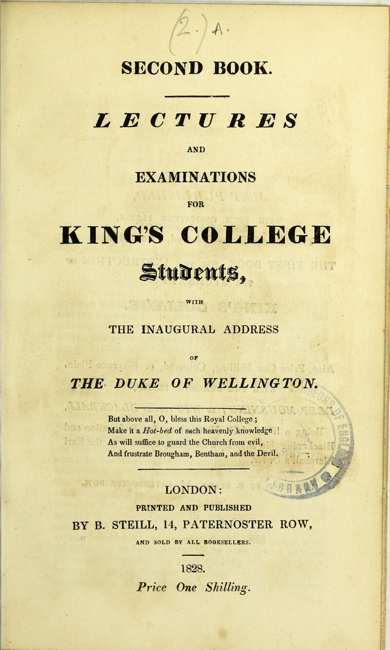 SECOND BOOK LECTURES AND EXAMINATIONS FOR KING’S COLLEGE WITH THE INAUGURAL ADDRESS THE DUKE OF WELLINGTON. But above all, O, bless this Royal College ; Make it a. Hot-bed, of SHch heavenly knowledge, | As will suffice to guard the Church from evil. And frustrate Brougham, Bentham, and the Devil. LONDON: PRINTED AND PUBLISHED BY B. STEILL, 14, PATERNOSTER ROW, AND SOLD BY ALL BOOKSELLERS. 1828. Pi ’ice One Shilling.