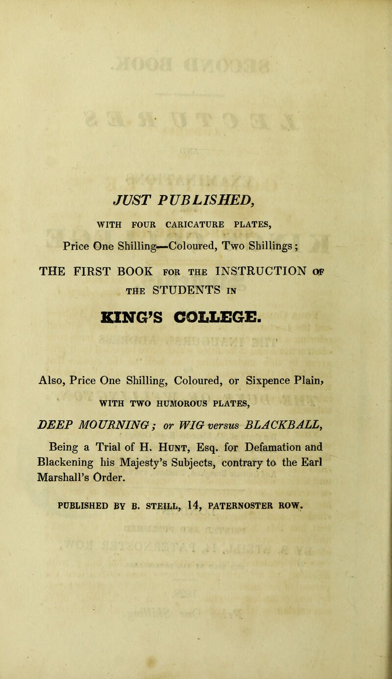 JUST PUBLISHED, WITH FOUR CARICATURE PLATES, Price One Shilling—Coloured, Two Shillings; THE FIRST BOOK for the INSTRUCTION of the STUDENTS in KING’S COLLEGE. Also, Price One Shilling, Coloured, or Sixpence Plain* WITH TWO HUMOROUS PLATES, DEEP MOURNING ; or WIG versus BLACKBALL, Being a Trial of H. Hunt, Esq. for Defamation and Blackening his Majesty’s Subjects, contrary to the Earl Marshall’s Order. PUBLISHED BY B. STEILL, 14, PATERNOSTER ROW.
