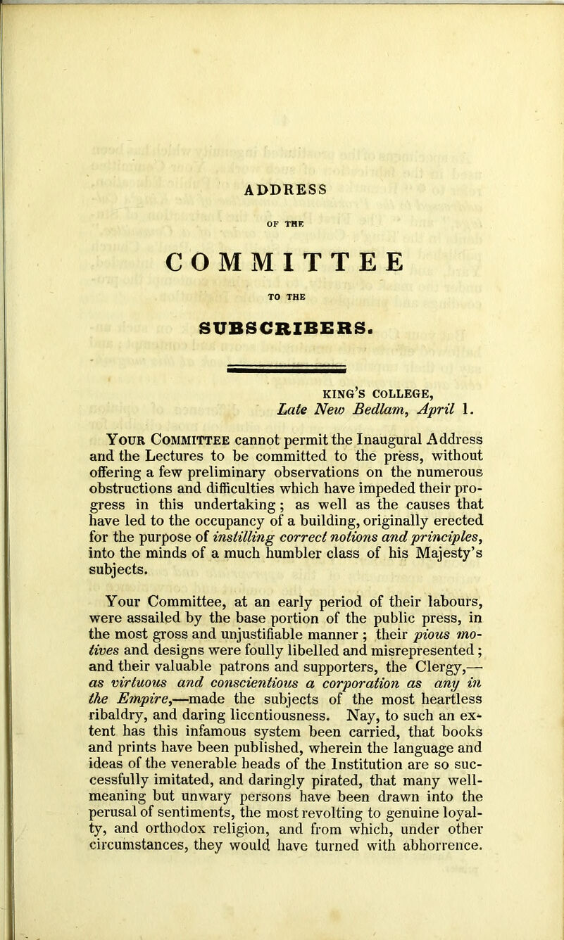 ADDRESS OF THE COMMITTEE TO THE SUBSCRIBERS. king’s college, Late New Bedlam, April 1. Your Committee cannot permit the Inaugural Address and the Lectures to be committed to the press, without offering a few preliminary observations on the numerous obstructions and difficulties which have impeded their pro- gress in this undertaking; as well as the causes that have led to the occupancy of a building, originally erected for the purpose of instilling correct notions and principles, into the minds of a much humbler class of his Majesty’s subjects. Your Committee, at an early period of their labours, were assailed by the base portion of the public press, in the most gross and unjustifiable manner ; their pious mo- tives and designs were foully libelled and misrepresented ; and their valuable patrons and supporters, the Clergy,— as virtuous and conscientious a corporation as any in the Empire,—made the subjects of the most heartless ribaldry, and daring licentiousness. Nay, to such an ex^ tent has this infamous system been carried, that books and prints have been published, wherein the language and ideas of the venerable heads of the Institution are so suc- cessfully imitated, and daringly pirated, that many well- meaning but unwary persons have been drawn into the perusal of sentiments, the most revolting to genuine loyal- ty, and orthodox religion, and from which, under other circumstances, they would have turned with abhorrence.