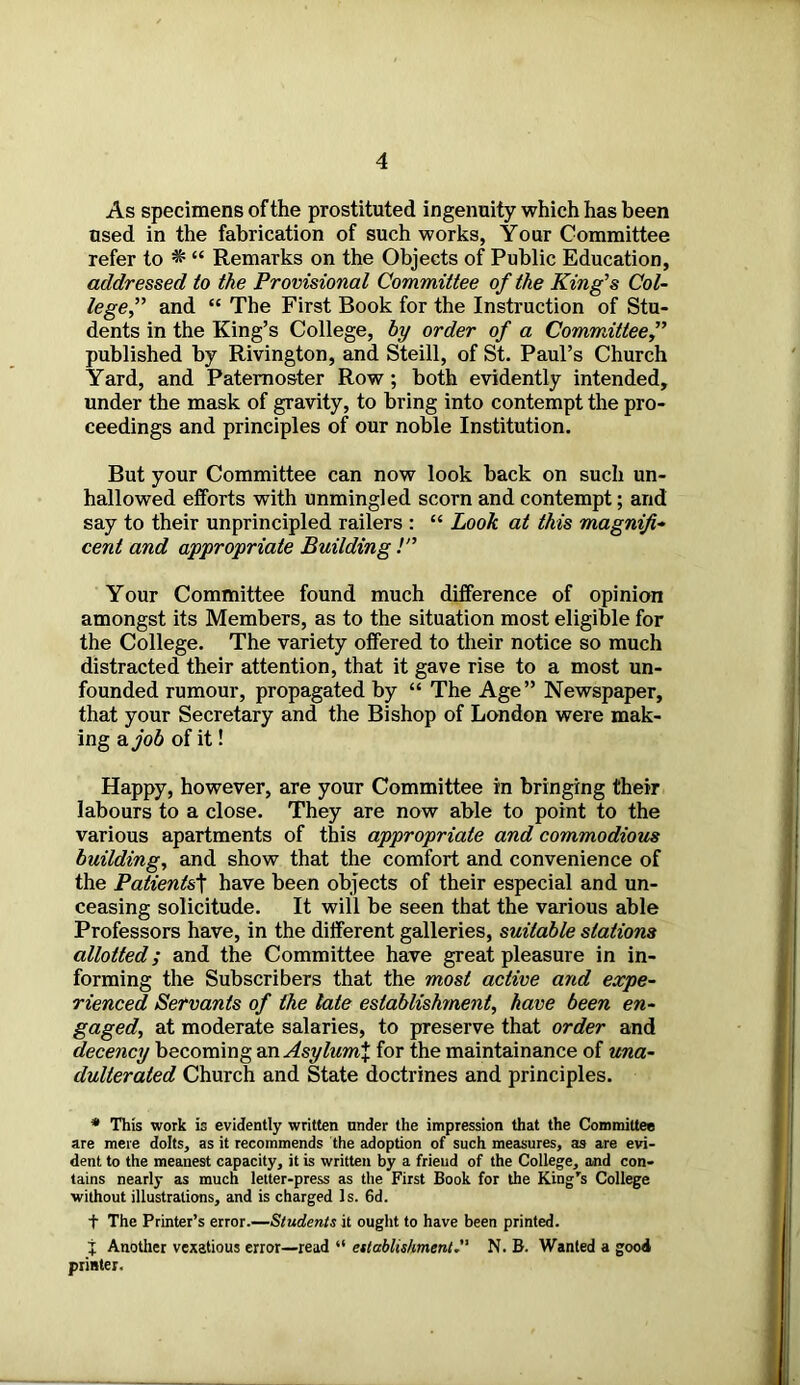 As specimens of the prostituted ingenuity which has been used in the fabrication of such works, Your Committee refer to * “ Remarks on the Objects of Public Education, addressed to the Provisional Committee of the King’s Col- lege,” and “ The First Book for the Instruction of Stu- dents in the King’s College, hy order of a Committee,” published by Rivington, and Steill, of St. Paul’s Church Yard, and Paternoster Row; both evidently intended, under the mask of gravity, to bring into contempt the pro- ceedings and principles of our noble Institution. But your Committee can now look back on such un- hallowed efforts with unmingled scorn and contempt; and say to their unprincipled railers : “ Look at this magnifi- cent and appropriate Building !” Your Committee found much difference of opinion amongst its Members, as to the situation most eligible for the College. The variety offered to their notice so much distracted their attention, that it gave rise to a most un- founded rumour, propagated by “ The Age” Newspaper, that your Secretary and the Bishop of London were mak- ing a job of it! Happy, however, are your Committee in bringing their labours to a close. They are now able to point to the various apartments of this appropriate and commodious building, and show that the comfort and convenience of the Patientst have been objects of their especial and un- ceasing solicitude. It will be seen that the various able Professors have, in the different galleries, suitable stations allotted; and the Committee have great pleasure in in- forming the Subscribers that the most active and expe- rienced Servants of the late establishment, have been en- gaged, at moderate salaries, to preserve that order and decency becoming an Asylum% for the maintainance of una- dulterated Church and State doctrines and principles. * This work is evidently written under the impression that the Committee are mere dolts, as it recommends the adoption of such measures, as are evi- dent to the meanest capacity, it is written by a frieud of the College, and con- tains nearly as much letter-press as the First Book for the King's College without illustrations, and is charged Is. 6d. t The Printer’s error.—Students it ought to have been printed. % Another vexatious error—read “ establishment. N. B. Wanted a good printer.
