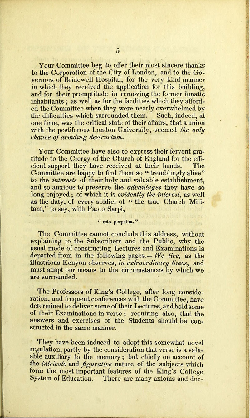 Your Committee beg to offer their most sincere thanks to the Corporation of the City of London, and to the Go- vernors of Bridewell Hospital, for the very kind manner in which they received the application for this building, and for their promptitude in removing the former lunatic inhabitants ; as well as for the facilities which they afford- ed the Committee when they were nearly overwhelmed by the difficulties which surrounded them. Such, indeed, at one time, was the critical state of their affairs, that a union with the pestiferous London University, seemed the only chance of avoiding destruction. Your Committee have also to express their fervent gra- titude to the Clergy of the Church of England for the effi- cient support they have received at their hands. The Committee are happy to find them so “ tremblingly alive” to the interests of their holy and valuable establishment, and so anxious to preserve the advantages they have so long enjoyed; of which it is evidently the interest, as well as the duty, of every soldier ol “ the true Church Mili- tant,” to say, with Paolo Sarpi, “ esto perpetua.” The Committee cannot conclude this address, without explaining to the Subscribers and the Public, why the usual mode of constructing Lectures and Examinations is departed from in the following pages.— We live, as the illustrious Kenyon observes, in extraordinary times, and must adapt our means to the circumstances by which we are surrounded. The Professors of King’s College, after long conside- ration, and frequent conferences with the Committee, have determined to deliver some of their Lectures, and hold some of their Examinations in verse ; requiring also, that the answers and exercises of the Students should be con- structed in the same manner. They have been induced to adopt this somewhat novel regulation, partly by the consideration that verse is a valu- able auxiliary to the memory; but chiefly on account of the intricate and figurative nature of the subjects which form the most important features of the King’s College System of Education. There are many axioms and doc-
