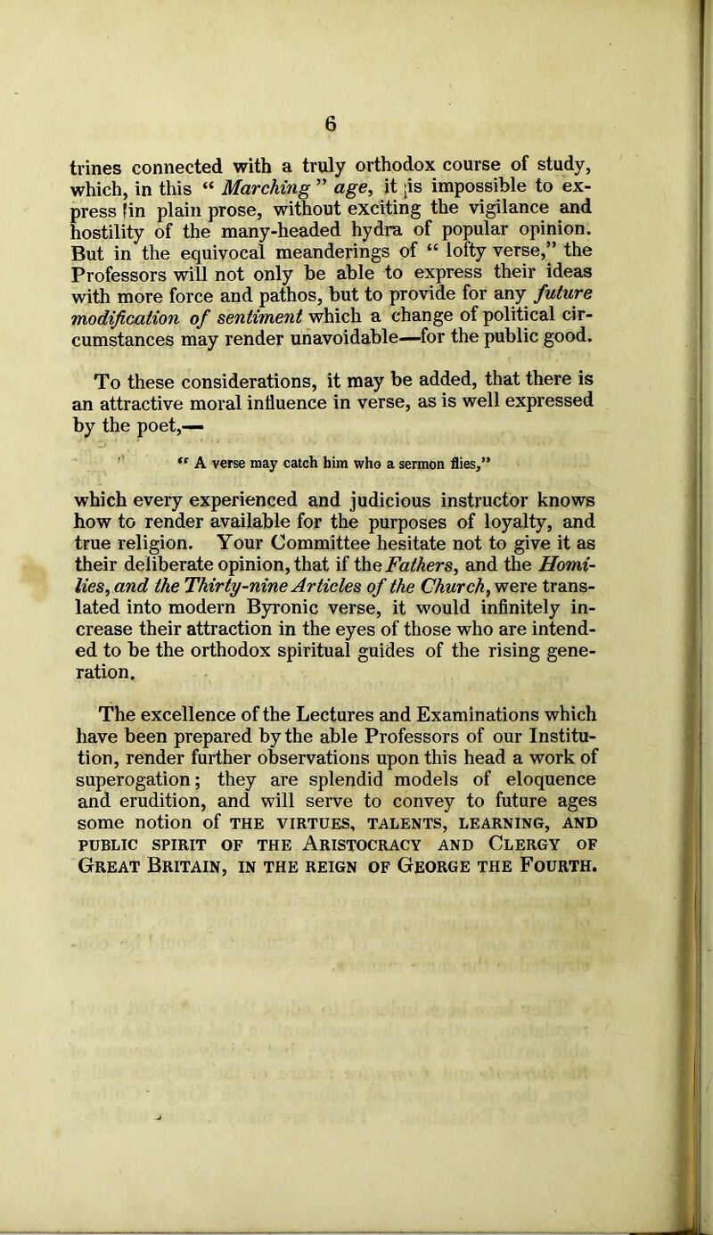 trines connected with a truly orthodox course of study, which, in this “ Marching ” age, it [is impossible to ex- press fin plain prose, without exciting the vigilance and hostility of the many-headed hydra of popular opinion. But in the equivocal meanderings of “ lofty verse,” the Professors will not only be able to express their ideas with more force and pathos, but to provide for any future modification of sentiment which a change of political cir- cumstances may render unavoidable—for the public good. To these considerations, it may be added, that there is an attractive moral influence in verse, as is well expressed by the poet,—  A verse may catch him who a sermon flies,” which every experienced and judicious instructor knows how to render available for the purposes of loyalty, and true religion. Your Committee hesitate not to give it as their deliberate opinion, that if the Fathers, and the Homi- lies, and the Thirty-nine Articles of the Church, were trans- lated into modern Byronic verse, it would infinitely in- crease their attraction in the eyes of those who are intend- ed to be the orthodox spiritual guides of the rising gene- ration. The excellence of the Lectures and Examinations which have been prepared by the able Professors of our Institu- tion, render further observations upon this head a work of superogation; they are splendid models of eloquence and erudition, and will serve to convey to future ages some notion of the virtues, talents, learning, and PUBLIC SPIRIT OF THE ARISTOCRACY AND CLERGY OF Great Britain, in the reign of George the Fourth.