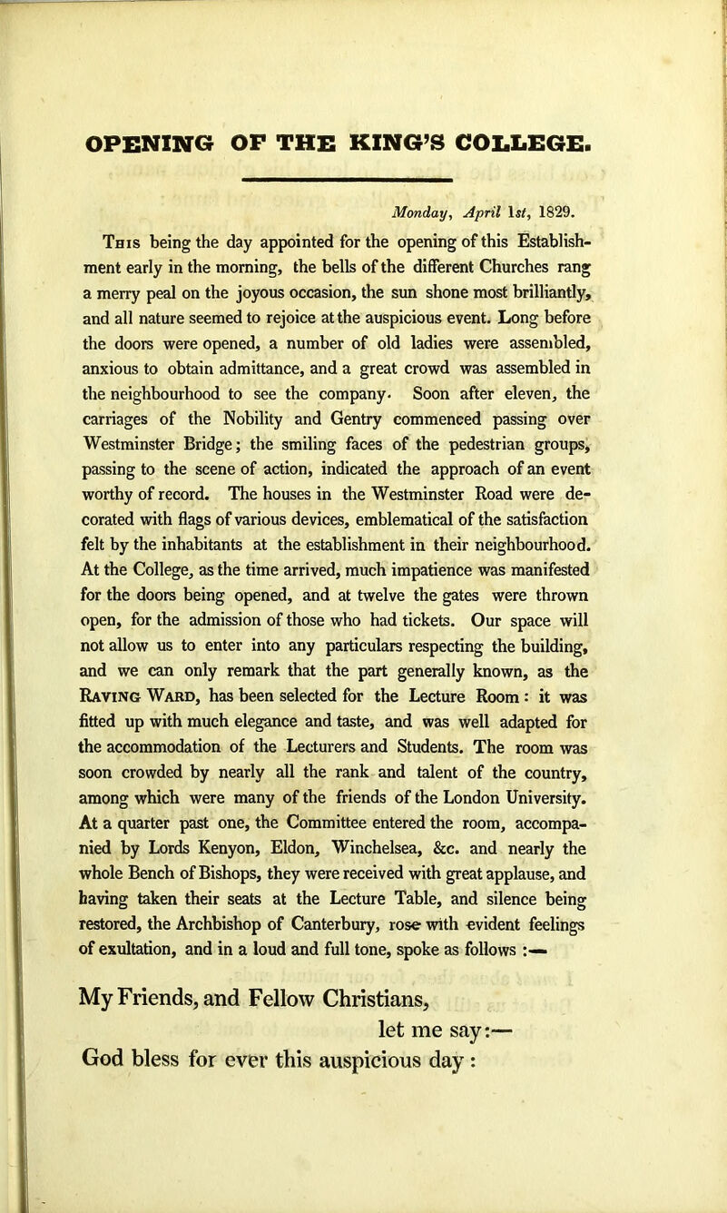 OPENING OF THE KING’S COLLEGE Monday, April lsf, 1829. This being the day appointed for the opening of this Establish- ment early in the morning, the bells of the different Churches rang a merry peal on the joyous occasion, the sun shone most brilliantly, and all nature seemed to rejoice at the auspicious event. Long before the doors were opened, a number of old ladies were assembled, anxious to obtain admittance, and a great crowd was assembled in the neighbourhood to see the company. Soon after eleven, the carriages of the Nobility and Gentry commenced passing over Westminster Bridge; the smiling faces of the pedestrian groups, passing to the scene of action, indicated the approach of an event worthy of record. The houses in the Westminster Road were de- corated with flags of various devices, emblematical of the satisfaction felt by the inhabitants at the establishment in their neighbourhood. At the College, as the time arrived, much impatience was manifested for the doors being opened, and at twelve the gates were thrown open, for the admission of those who had tickets. Our space will not allow us to enter into any particulars respecting the building, and we can only remark that the part generally known, as the Raving Ward, has been selected for the Lecture Room: it was fitted up with much elegance and taste, and was well adapted for the accommodation of the Lecturers and Students. The room was soon crowded by nearly all the rank and talent of the country, among which were many of the friends of the London University. At a quarter past one, the Committee entered the room, accompa- nied by Lords Kenyon, Eldon, Winchelsea, &c. and nearly the whole Bench of Bishops, they were received with great applause, and having taken their seats at the Lecture Table, and silence being restored, the Archbishop of Canterbury, rose with evident feelings of exultation, and in a loud and full tone, spoke as follows My Friends, and Fellow Christians, let me say:— God bless for ever this auspicious day :
