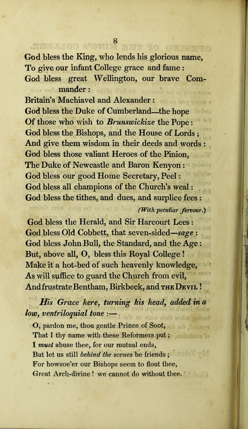 God bless the King, who lends his glorious name, To give our infant College grace and fame : God bless great Wellington, our brave Com- mander : Britain’s Machiavel and Alexander : God bless the Duke of Cumberland—the hope Of those who wish to Brunswickize the Pope: God bless the Bishops, and the House of Lords ; And give them wisdom in their deeds and words : God bless those valiant Heroes of the Pinion, The Duke of Newcastle and Baron Kenyon: God bless our good Home Secretary, Peel: God bless all champions of the Church’s weal: God bless the tithes, and dues, and surplice fees : (With peculiar fervour.) God bless the Herald, and Sir Harcourt Lees: God bless Old Cobbett, that seven-sided—sage : God bless John Bull, the Standard, and the Age: But, above all, O, bless this Royal College ! Make it a hot-bed of such heavenly knowledge. As will suffice to guard the Church from evil. And frustrate Bentham, Birkbeck, and the Devil ! His Grace here, turning his head, added in a low, ventriloquial tone :— O, pardon me, thou gentle Prince of Soot, That I thy name with these Reformers put; I must abuse thee, for our mutual ends, But let us still behind the scenes be friends ; For howsoe’er our Bishops seem to flout thee, Great Arch-divine ! we cannot do without thee.