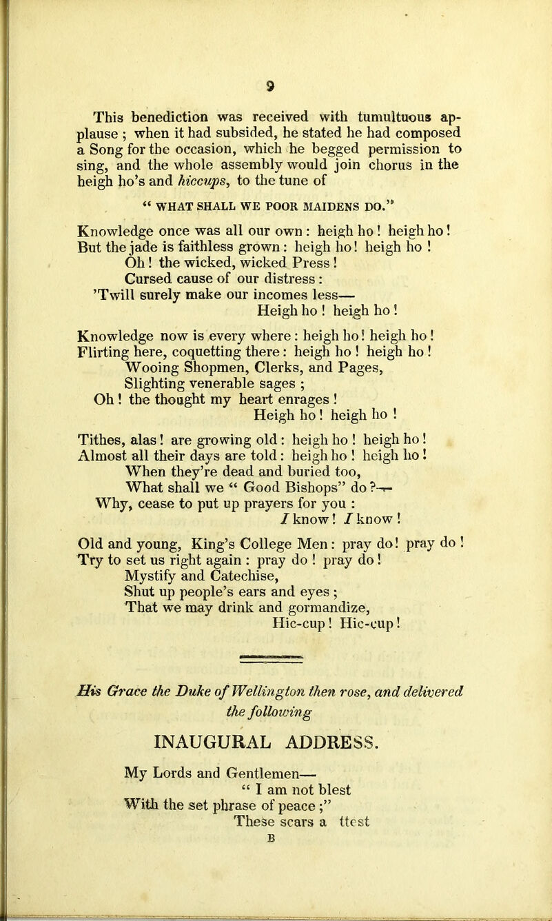 This benediction was received with tumultuous ap- plause ; when it had subsided, he stated he had composed a Song for the occasion, which he begged permission to sing, and the whole assembly would join chorus in the heigh ho’s and hiccups, to the tune of “ WHAT SHALL WE POOR MAIDENS DO.’11 Knowledge once was all our own : heigh ho ! heigh ho! But the jade is faithless grown : heigh ho! heigh ho ! Oh! the wicked, wicked Press ! Cursed cause of our distress : ’Twill surely make our incomes less— Heigh ho ! heigh ho! Knowledge now is every where : heigh ho! heigh ho ! Flirting here, coquetting there: heigh ho ! heigh ho ! Wooing Shopmen, Clerks, and Pages, Slighting venerable sages ; Oh ! the thought my heart enrages ! Heigh ho! heigh ho ! Tithes, alas! are growing old: heigh ho ! heigh ho! Almost all their days are told : heigh ho ! heigh ho ! When they’re dead and buried too, What shall we “ Good Bishops” do ?-<- Why, cease to put up prayers for you : /know! /know! Old and young, King’s College Men: pray do! pray do ! Try to set us right again : pray do ! pray do ! Mystify and Catechise, Shut up people’s ears and eyes ; That we may drink and gormandize, Hic-cup! Hie-cup! His Grace the Duke of Wellington then rose, and delivered the following INAUGURAL ADDRESS. My Lords and Gentlemen— “ I am not blest With the set phrase of peace These scars a ttest B