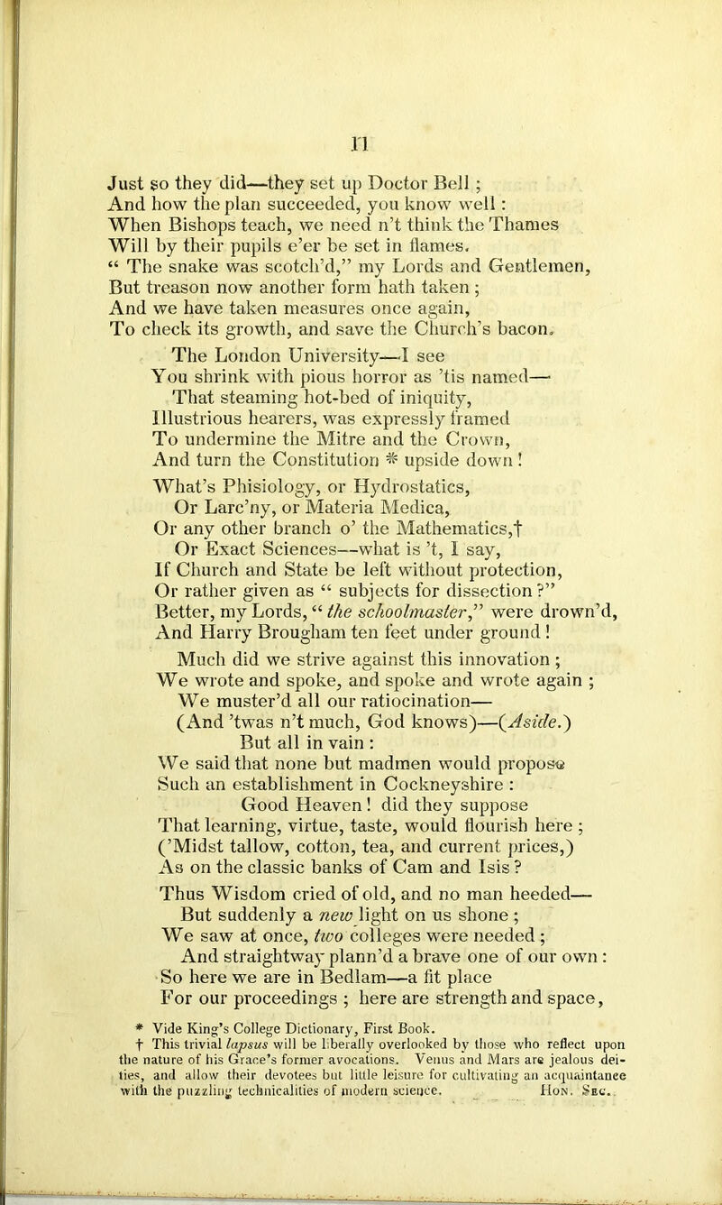 Just go they did—they set up Doctor Bell; And how the plan succeeded, you know well: When Bishops teach, we need n’t think the Thames Will by their pupils e’er be set in flames. “ The snake was scotch’d,” my Lords and Gentlemen, But treason now another form hath taken ; And we have taken measures once again, To check its growth, and save the Church’s bacon. The London University—I see You shrink with pious horror as ’tis named—• That steaming hot-bed of iniquity. Illustrious hearers, was expressly framed To undermine the Mitre and the Crown, And turn the Constitution * upside down ! What’s Phisiology, or Hydrostatics, Or Larc’ny, or Materia Medica, Or any other branch o’ the Mathematics,t Or Exact Sciences—what is’t, I say, If Church and State be left without protection, Or rather given as “ subjects for dissection?” Better, my Lords, “ the schoolmaster,” were drown’d, And Harry Brougham ten feet under ground ! Much did we strive against this innovation ; We wrote and spoke, and spoke and wrote again ; We muster’d all our ratiocination— (And ’twas n’t much, God knows)—(Aside.) But all in vain : We said that none but madmen would propose Such an establishment in Cockneyshire : Good Heaven ! did they suppose That learning, virtue, taste, would flourish here ; (’Midst tallow, cotton, tea, and current prices,) As on the classic banks of Cam and Isis ? Thus Wisdom cried of old, and no man heeded—- But suddenly a new light on us shone ; We saw at once, two colleges were needed ; And straightway plann’d a brave one of our own : So here we are in Bedlam—a fit place For our proceedings ; here are strength and space, * Vide King’s College Dictionary, First Book. t This trivial lapsus will be liberally overlooked by those who reflect upon the nature of his Grace’s former avocations. Venus and Mars are jealous dei- ties, and allow their devotees but little leisure for cultivating an acquaintance with the puzzling technicalities of modem science. Hon. Sec.