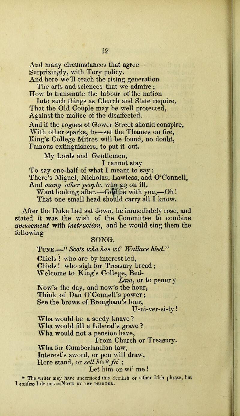 And many circumstances that agree Surprizingly, with Tory policy. And here we’ll teach the rising generation The arts and sciences that we admire; How to transmute the labour of the nation Into such things as Church and State require, That the Old Couple may be well protected, Against the malice of the disaffected. And if the rogues of Gower Street should conspire, With other sparks, to—set the Thames on fire, King’s College Mitres will be found, no doubt, Famous extinguishers, to put it out. My Lords and Gentlemen, I cannot stay To say one-half of what I meant to say : There’s Miguel, Nicholas, Lawless, and O’Connell, And many other people, who go on ill, Want looking after.— Gt^Lbe with you,—Oh! That one small head should carry all I know. After the Duke had sat down, he immediately rose, and stated it was the wish of the Committee to combine amusement with instruction, and he would sing them the following SONG. Tune.—“ Scots wha hae wV Wallace bled.” Chiels ! who are by interest led, Chiels! who sigh for Treasury bread ; Welcome to King’s College, Bed- Lam, or to penur y Now’s the day, and now’s the hour, Think of Dan O’Connell’s power; See the brows of Brougham’s lour, U-ni-ver-si-ty! Wha would be a seedy knave ? Wha would fill a Liberal’s grave ? Wha would not a pension have, From Church or Treasury. Wha for Cumberlandian law, Interest’s sword, or pen will draw, Here stand, or sell his* fa’; Let him on wi’ me ! * The writer may have understood this Scottish or rather Irish phrase, but 1 eonfess I do not.—Note by the printer.